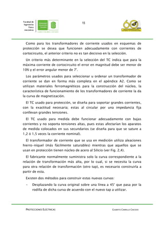 PROTECCIONES ELÉCTRICAS GILBERTO CARRILLO CAICEDO
15
Como para los transformadores de corriente usados en esquemas de
protección se desea que funcionen adecuadamente con corrientes de
cortocircuito, el anterior criterio no es tan decisivo en la selección.
Un criterio más determinante en la selección del TC indica que para la
máxima corriente de cortocircuito el error en magnitud debe ser menor de
10% y el error angular menor de 7°.
Los parámetros usados para seleccionar u ordenar un transformador de
corriente se dan en forma más completa en el apéndice A2. Como se
utilizan materiales ferromagnéticos para la construcción del núcleo, la
característica de funcionamiento de los transformadores de corriente la da
la curva de magnetización.
El TC usado para protección, se diseña para soportar grandes corrientes,
con la exactitud necesaria; estas al circular por una impedancia fija
conllevan grandes tensiones.
El TC usado para medida debe funcionar adecuadamente con bajas
corrientes y no soporta tensiones altas, pues estas afectarían los aparatos
de medida colocados en sus secundarios (se diseña para que se sature a
1,2 ó 1,5 veces la corriente nominal).
El transformador de corriente que se usa en medición utiliza aleaciones
hierro-níquel (más fácilmente saturables) mientras que aquellos que se
usan en protección tienen núcleo de acero al Silicio (ver Fig. 2,4).
El fabricante normalmente suministra solo la curva correspondiente a la
relación de transformación más alta, por lo cual, si se necesita la curva
para otra relación de transformación (otro tap), es necesario construirla a
partir de esta.
Existen dos métodos para construir estas nuevas curvas:
- Desplazando la curva original sobre una línea a 45° que pasa por la
rodilla de dicha curva de acuerdo con el nuevo tap a utilizar.
 