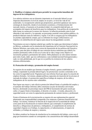 I. Modificar el régimen salarial para permitir la recuperación inmediata del
ingreso de los trabajadores.

Los salarios mínimos son un elemento importante en el mercado laboral ya que
impactan directamente el nivel de empleo en un país y el nivel de vida de los
asalariados. La recuperación salarial que proponemos, permitirá apalancar una nueva
estrategia de desarrollo, donde el crecimiento económico, el fortalecimiento del
mercado interno, el aumento en la productividad y la competitividad del país, se
acompañen del reparto de beneficios para los trabajadores. Esta política de recuperación
debe tomar en cuenta por lo menos tres factores: la inflación promedio entre la real
obtenida el año anterior y la esperada, un porcentaje asumido como política pública y la
productividad por rama de industria y región. Con ello se asegura que los trabajadores
no pierdan capacidad de compra, que se enfrenten los riesgos inflacionarios y el
impulso a la redistribución del ingreso para atacar las desigualdades sociales.

Necesitamos un nuevo régimen salarial que cambie las reglas que determinan el salario
en México, acabando con la simulación del tripartismo de la Comisión Nacional de los
Salarios Mínimos, que actúa como correa de transmisión de las políticas del Ejecutivo
en turno, para dar paso al trabajo de una comisión técnica autónoma que elabore los
estudios pertinentes sobre el alza en el costo de la vida y tenga como objetivo el
incremento gradual y permanente del salario. Debe plantearse un sólo salario mínimo
para todo el país, dado que nos enfrentamos a una realidad nacional homogeneizada y
cada vez más globalizada, por lo que no se justifica la existencia de tres salarios
mínimos diferenciados.

II. Protección del trabajo y promoción del empleo formal.

Se requiere de un modelo que fomente el empleo formal y genere estabilidad en el
trabajo, respetando la jornada laboral legal y las prestaciones sociales contenidas en la
ley como la seguridad social. Pugnamos por una reforma fiscal que apoye la creación de
empleos formales. Así mismo, adoptar políticas especiales de inserción de los jóvenes al
mercado de trabajo y la protección específica al trabajo de mujeres, de los niños y
trabajadores de los sectores más vulnerables.

Para lograr una mayor y más efectiva protección laboral frente a la pérdida del empleo y
el aumento del trabajo informal, debe construirse un piso de derechos universales
básicos, destinando un porcentaje mayor del PIB al incremento del gasto social que
cubra: el seguro frente al desempleo, el derecho a la salud , vivienda, educación y la
seguridad social, así como la capacitación permanente de carácter técnico y profesional.

Frente al fenómeno de la terciarización se requiere de una reglamentación especial,
planteando una responsabilidad compartida a las empresas o patrones beneficiarios del
trabajo. Así mismo, fortalecer la función de la inspección de la autoridad de trabajo
como parte de la fiscalización en materia laboral, que contemple el cumplimiento de
derechos y obligaciones de patronos y trabajadores, el cumplimiento de normas de
seguridad e higiene en el trabajo, la capacitación y el adiestramiento, el reparto de
utilidades y el trabajo de mujeres y menores.

Se deben erradicar las formas de simulación en la contratación del trabajo, como son el
pago por honorarios cuando no corresponde a las características del trabajo desarrollado

                                                                                     100 
 