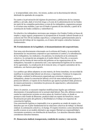 y la temporalidad, entre otros. Así mismo, acabar con la discriminación laboral,
aboliendo los apartados de excepción.

En cuanto a la privatización del régimen de pensiones y jubilaciones de los sistemas
público y privado, dado el nivel de riesgo y el costo de la administración de los fondos
por parte de las compañías particulares a costa de los trabajadores, pugnaremos porque
se reviertan estas medidas y que sea el Estado el garante de éste derecho, a partir de la
constitución de fondos solidarios y redistributivos.

En relación a los trabajadores mexicanos que emigran a los Estados Unidos en busca de
empleo y mejor ingreso, proponemos la incorporación al Acuerdo Laboral firmado en el
contexto del TLCAN de medidas específicas y compromisos gubernamentales para la
protección del trabajo de los migrantes, en el marco del respeto a derechos humanos
fundamentales.

III. Fortalecimiento de la legalidad y el desmantelamiento del corporativismo.

Este tema está directamente relacionado con la reforma del Estado y la necesidad de
desmantelar los mecanismos corporativos que mantienen el control y la subordinación
de los trabajadores, los sindicatos y los patrones; la simulación en la contratación
colectiva y la corrupción tan arraigada en el medio laboral. Para ello, es necesario
acabar con las formas de intervención del gobierno en las organizaciones de los
trabajadores, buscando su autonomía real y una representación legítima de los intereses
de los agremiados. La erradicación de la toma de nota y el registro automático de los
sindicatos, son factores para lograrlo.

Los cambios que deben adoptarse en esta materia, de forma inmediata, sin necesidad de
modificar la normatividad laboral son diversos e importantes: Fortalecer la inspección
del trabajo, combatir la delincuencia organizada que extorsiona empresas y
trabajadores, alentar la concertación laboral a nivel de rama industrial para mejorar la
protección laboral y el reparto de los beneficios que aporta la productividad, promover
de manera permanente y sistemática los procesos de capacitación y adiestramiento
técnico y profesional.

Junto a lo anterior, es necesario impulsar modificaciones legales que enfrenten
directamente el incumplimiento de la normatividad laboral. Para ello, debemos tomar en
cuenta las experiencias recientes en otros países de América Latina, en donde se
promueve más Estado de Bienestar, productividad con reparto de beneficios, mayor
fiscalización por parte del gobierno y flexibilidad en el trabajo con esquemas de
concertación legítima.
Una concertación legítima es impensable si no se garantiza un estado de respeto a los
derechos que son el pilar fundamental de las relaciones colectivas de trabajo: la libertad
sindical, la contratación colectiva y la huelga. El respeto irrestricto a estos derechos hará
posible avanzar en un modelo alternativo que asegure libertad con responsabilidad y
crecimiento económico con distribución de beneficios. Los derechos laborales deben
considerarse derechos humanos.

IV. Democracia sindical, transparencia, rendición de cuentas y voto secreto.




                                                                                         101 
 