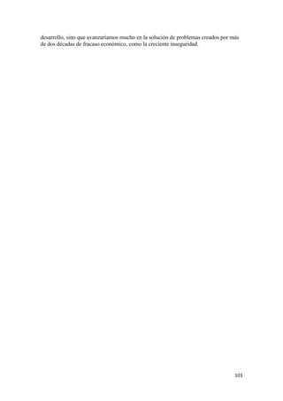 desarrollo, sino que avanzaríamos mucho en la solución de problemas creados por más
de dos décadas de fracaso económico, como la creciente inseguridad.




                                                                                 103 
 