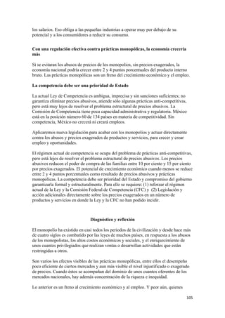 los salarios. Eso obliga a las pequeñas industrias a operar muy por debajo de su
potencial y a los consumidores a reducir su consumo.


Con una regulación efectiva contra prácticas monopólicas, la economía crecería
más

Si se evitaran los abusos de precios de los monopolios, sin precios exagerados, la
economía nacional podría crecer entre 2 y 4 puntos porcentuales del producto interno
bruto. Las prácticas monopólicas son un freno del crecimiento económico y el empleo.

La competencia debe ser una prioridad de Estado

La actual Ley de Competencia es ambigua, imprecisa y sin sanciones suficientes; no
garantiza eliminar precios abusivos, atiende sólo algunas prácticas anti-competitivas,
pero está muy lejos de resolver el problema estructural de precios abusivos. La
Comisión de Competencia tiene poca capacidad administrativa y regulatoria. México
está en la posición número 60 de 134 países en materia de competitividad. Sin
competencia, México no crecerá ni creará empleos.

Aplicaremos nueva legislación para acabar con los monopolios y actuar directamente
contra los abusos y precios exagerados de productos y servicios, para crecer y crear
empleo y oportunidades.

El régimen actual de competencia se ocupa del problema de prácticas anti-competitivas,
pero está lejos de resolver el problema estructural de precios abusivos. Los precios
abusivos reducen el poder de compra de las familias entre 10 por ciento y 15 por ciento
por precios exagerados. El potencial de crecimiento económico cuando menos se reduce
entre 2 y 4 puntos porcentuales como resultado de precios abusivos y prácticas
monopólicas. La competencia debe ser prioridad del Estado y compromiso del gobierno
garantizarla formal y estructuralmente. Para ello se requiere: (1) reforzar el régimen
actual de la Ley y la Comisión Federal de Competencia (CFC) y (2) Legislación y
acción adicionales directamente sobre los precios exagerados en un número de
productos y servicios en donde la Ley y la CFC no han podido incidir.



                                Diagnóstico y reflexión

El monopolio ha existido en casi todos los periodos de la civilización y desde hace más
de cuatro siglos es combatido por las leyes de muchos países, en respuesta a los abusos
de los monopolistas, los altos costos económicos y sociales, y el enriquecimiento de
unos cuantos privilegiados que realizan ventas o desarrollan actividades que están
restringidas a otros.

Son varios los efectos visibles de las prácticas monopólicas, entre ellos el desempeño
poco eficiente de ciertos mercados y aun más visible el nivel injustificado o exagerado
de precios. Cuando éstos se acompañan del dominio de unos cuantos oferentes de los
mercados nacionales, hay además concentración de la riqueza e inequidad.

Lo anterior es un freno al crecimiento económico y al empleo. Y peor aún, quienes

                                                                                     105 
 