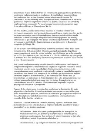 causaron que el resto de la industria y los consumidores que necesitan sus productos o
servicios no pudieran competir en condiciones de igualdad con los competidores
internacionales, pues su base de costos necesariamente es más elevada. En
consecuencia, su crecimiento y oferta de empleo es menor, sin mencionar el hecho de
que muchas empresas simplemente cerraron sus puertas, cancelando así actividad y
empleo en forma permanente. Por eso el tema de los monopolios merece un lugar
destacado en el Proyecto Alternativo de Nación.

En otras palabras, cuando la mayoría de industrias es forzada a competir con
proveedores extranjeros, pero la minoría de empresas le carga precios más altos que los
que se cargan en otros países, el resultado es un sistema económico disfuncional e
ineficiente. Además de castigar a la población haciéndole pagar más por bienes y
servicios que lo que se paga en otros países, cancela sus oportunidades de empleo. Esto
se reconoce en casi todos los diagnósticos que se han hecho sobre el desempeño
económico de México (B).

De ahí la escasa capacidad económica de las familias mexicanas (tanto de las clases
populares como de la clase media). El salario, castigado por décadas de políticas
macroeconómicas de ajuste, ha sufrido hasta hoy una pérdida real que se ha agravado
por la falta de competencia justa y equitativa. A la falta de crecimiento hay que agregar
el problema de la falta de empleo y oportunidades para muchos a quienes así se condena
al ocio y la subocupación.

Aun cuando muchas empresas y servicios han sobrevivido en estas condiciones de
competencia inequitativa, la realidad es que los precios exagerados reducen su tasa de
rendimiento y así les restan capacidad para financiar nuevas inversiones. A los
consumidores que pagan igualmente precios altos les reduce su capacidad de adquirir
otros bienes o de ahorrar. Así, una parte de las utilidades que legítimamente podrían
obtener las empresas de menor tamaño, o del ahorro que sería posible para los
consumidores, son transferidas en forma de precios altos a las grandes empresas. Eso
obliga a las pequeñas industrias a operar muy por debajo de su potencial y a los
consumidores a reducir su consumo. Al mismo tiempo, las grandes empresas
privilegiadas florecen en la prosperidad.

Además de los efectos sobre el empleo, hay un efecto en la disminución del poder
adquisitivo de las familias. En muchas ocasiones las empresas no favorecidas, para
poder mantenerse en operación, deben reducir los salarios que pagan a sus empleados.
Esto, al multiplicarse en toda la economía, reduce la masa salarial, el consumo
promedio de las familias y el ahorro.

El artículo 28 de la Constitución –párrafos primero y segundo– prohíbe en forma
expresa los monopolios y las prácticas de empresas tendientes a establecer “precios
exagerados”, en los términos siguientes:

       En los Estados Unidos Mexicanos quedan prohibidos los monopolios, las
       prácticas monopólicas, los estancos y las exenciones de impuestos en los
       términos y condiciones que fijan las leyes. El mismo tratamiento se dará a las
       prohibiciones a título de protección a la industria.

       En consecuencia, la ley castigará severamente, y las autoridades perseguirán con

                                                                                        107 
 