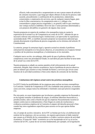 eficacia, toda concentración o acaparamiento en una o pocas manos de artículos
       de consumo necesario y que tenga por objeto obtener el alza de los precios; todo
       acuerdo, procedimiento o combinación de los productores, industriales,
       comerciantes o empresarios de servicios, que de cualquier manera hagan, para
       evitar la libre concurrencia o la competencia entre sí, y obligar a los
       consumidores a pagar precios exagerados y, en general, todo lo que constituya
       una ventaja exclusiva indebida a favor de una o varias personas determinadas y
       con perjuicio del público en general o de alguna clase social.

Nuestra propuesta en materia de combate a los monopolios toma en cuenta la
experiencia de la actual Ley de Competencia así como de la CFC. Además de que es
necesario reforzar esta estructura legal e institucional y así aprovechar la experiencia
acumulada desde 1993, es también necesario proponer un mecanismo adicional que
atienda directamente el problema de precios exagerados en los términos del artículo 28
Constitucional.

Lo anterior, porque la estructura legal y operativa actual no atiende el problema
estructural de monopolio ni el de precios abusivos, al concentrarse en el aspecto formal
y jurídico de las prácticas monopólicas y la dominancia en los mercados.

Cualquier nueva acción, sin embargo, debe partir de que el gobierno defina a la
competencia como una prioridad de Estado, lo cual daría pie para facilitar la tarea tanto
de la actual Ley como de la CFC.

Nuestra propuesta es añadir un camino paralelo al del reforzamiento de la actual
estructura, dirigido, bajo criterios económicos, hacia el problema de precios abusivos
para un número que creemos es muy limitado de bienes y servicios que sirven como
insumos de la actividad económica o bien como objetos de consumo de las familias.



       Limitaciones del régimen actual contra las prácticas monopólicas

La LFCE limita las posibilidades de las empresas para realizar acciones monopólicas.
La Comisión Federal de Competencia (CFC) ha combatido estas prácticas, en muchos
casos con éxito, aunque nunca ha enfrentado o tramitado casos por precios exagerados
(A).

Por otra parte, en casos importantes que involucran a grandes empresas ha fracasado o
no ha logrado remediar el problema de origen, al enfrentar laberintos burocráticos y
jurisdiccionales, tales como el hecho de que las empresas frecuentemente recurren al
amparo contra nuevos ordenamientos o bien litigan en contra de resoluciones y
evidencia económica empírica de la Comisión al amparo del derecho procesal o bien
cuando hay otros reguladores específicos para sectores en los que operan dichas
empresas.

Así, el campo de acción o iniciativa de la CFC se limitan por la ley a la definición del
carácter de las empresas y de sus acciones, sin siquiera aproximarse al daño material
que causan en el bolsillo de los consumidores o el daño a sectores enteros de actividad
económica. El tema del “daño” económico no se ha incorporado en la Ley ni en los
criterios de la CFC, a pesar de ser un tema fundamental, por ejemplo, en la legislación
                                                                                      108 
 