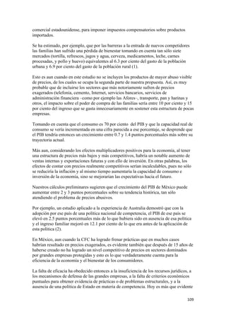 comercial estadounidense, para imponer impuestos compensatorios sobre productos
importados.

Se ha estimado, por ejemplo, que por las barreras a la entrada de nuevos competidores
las familias han sufrido una pérdida de bienestar tomando en cuenta tan sólo siete
mercados (tortilla, refrescos, jugos y agua, cerveza, medicamentos, leche, carnes
procesadas, y pollo y huevo) equivalentes al 6.3 por ciento del gasto de la población
urbana y 6.9 por ciento del gasto de la población rural (1).

Esto es aun cuando en este estudio no se incluyen los productos de mayor abuso visible
de precios, de los cuales se ocupa la segunda parte de nuestra propuesta. Así, es muy
probable que de incluirse los sectores que más notoriamente sufren de precios
exagerados (telefonía, cemento, Internet, servicios bancarios, servicios de
administración financiera –como por ejemplo las Afores–, transporte, pan y harinas y
otros, el impacto sobre el poder de compra de las familias sería entre 10 por ciento y 15
por ciento del ingreso que se gasta innecesariamente en sostener esta estructura de pocas
empresas.

Tomando en cuenta que el consumo es 70 por ciento del PIB y que la capacidad real de
consumo se vería incrementada en una cifra parecida a ese porcentaje, se desprende que
el PIB tendría entonces un crecimiento entre 0.7 y 1.4 puntos porcentuales más sobre su
trayectoria actual.

Más aun, considerando los efectos multiplicadores positivos para la economía, al tener
una estructura de precios más bajos y más competitivos, habría un notable aumento de
ventas internas y exportaciones futuras y con ello de inversión. En otras palabras, los
efectos de contar con precios realmente competitivos serían incalculables, pues no sólo
se reduciría la inflación y al mismo tiempo aumentaría la capacidad de consumo e
inversión de la economía, sino se mejorarían las expectativas hacia el futuro.

Nuestros cálculos preliminares sugieren que el crecimiento del PIB de México puede
aumentar entre 2 y 3 puntos porcentuales sobre su tendencia histórica, tan sólo
atendiendo el problema de precios abusivos.

Por ejemplo, un estudio aplicado a la experiencia de Australia demostró que con la
adopción por ese país de una política nacional de competencia, el PIB de ese país se
elevó en 2.5 puntos porcentuales más de lo que hubiera sido en ausencia de esa política
y el ingreso familiar mejoró en 12.1 por ciento de lo que era antes de la aplicación de
esta política (2).

En México, aun cuando la CFC ha logrado frenar prácticas que en muchos casos
habrían resultado en precios exagerados, es evidente también que después de 15 años de
haberse creado no ha logrado un nivel competitivo de precios en sectores dominados
por grandes empresas protegidas y esto es lo que verdaderamente cuenta para la
eficiencia de la economía y el bienestar de los consumidores.

La falta de eficacia ha obedecido entonces a la insuficiencia de los recursos jurídicos, a
los mecanismos de defensa de las grandes empresas, a la falta de criterios económicos
puntuales para obtener evidencia de prácticas o de problemas estructurales, y a la
ausencia de una política de Estado en materia de competencia. Hoy es más que evidente

                                                                                       109 
 