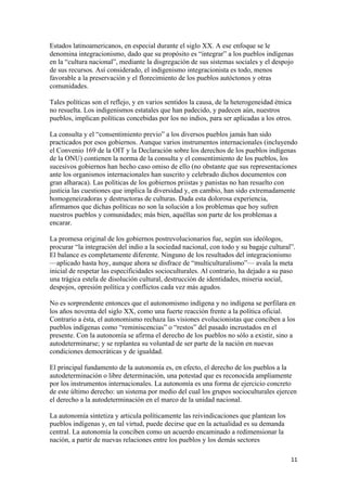 Estados latinoamericanos, en especial durante el siglo XX. A ese enfoque se le
denomina integracionismo, dado que su propósito es “integrar” a los pueblos indígenas
en la “cultura nacional”, mediante la disgregación de sus sistemas sociales y el despojo
de sus recursos. Así considerado, el indigenismo integracionista es todo, menos
favorable a la preservación y el florecimiento de los pueblos autóctonos y otras
comunidades.

Tales políticas son el reflejo, y en varios sentidos la causa, de la heterogeneidad étnica
no resuelta. Los indigenismos estatales que han padecido, y padecen aún, nuestros
pueblos, implican políticas concebidas por los no indios, para ser aplicadas a los otros.

La consulta y el “consentimiento previo” a los diversos pueblos jamás han sido
practicados por esos gobiernos. Aunque varios instrumentos internacionales (incluyendo
el Convenio 169 de la OIT y la Declaración sobre los derechos de los pueblos indígenas
de la ONU) contienen la norma de la consulta y el consentimiento de los pueblos, los
sucesivos gobiernos han hecho caso omiso de ello (no obstante que sus representaciones
ante los organismos internacionales han suscrito y celebrado dichos documentos con
gran alharaca). Las políticas de los gobiernos priistas y panistas no han resuelto con
justicia las cuestiones que implica la diversidad y, en cambio, han sido extremadamente
homogeneizadoras y destructoras de culturas. Dada esta dolorosa experiencia,
afirmamos que dichas políticas no son la solución a los problemas que hoy sufren
nuestros pueblos y comunidades; más bien, aquéllas son parte de los problemas a
encarar.

La promesa original de los gobiernos postrevolucionarios fue, según sus ideólogos,
procurar “la integración del indio a la sociedad nacional, con todo y su bagaje cultural”.
El balance es completamente diferente. Ninguno de los resultados del integracionismo
—aplicado hasta hoy, aunque ahora se disfrace de “multiculturalismo”— avala la meta
inicial de respetar las especificidades socioculturales. Al contrario, ha dejado a su paso
una trágica estela de disolución cultural, destrucción de identidades, miseria social,
despojos, opresión política y conflictos cada vez más agudos.

No es sorprendente entonces que el autonomismo indígena y no indígena se perfilara en
los años noventa del siglo XX, como una fuerte reacción frente a la política oficial.
Contrario a ésta, el autonomismo rechaza las visiones evolucionistas que conciben a los
pueblos indígenas como “reminiscencias” o “restos” del pasado incrustados en el
presente. Con la autonomía se afirma el derecho de los pueblos no sólo a existir, sino a
autodeterminarse; y se replantea su voluntad de ser parte de la nación en nuevas
condiciones democráticas y de igualdad.

El principal fundamento de la autonomía es, en efecto, el derecho de los pueblos a la
autodeterminación o libre determinación, una potestad que es reconocida ampliamente
por los instrumentos internacionales. La autonomía es una forma de ejercicio concreto
de este último derecho: un sistema por medio del cual los grupos socioculturales ejercen
el derecho a la autodeterminación en el marco de la unidad nacional.

La autonomía sintetiza y articula políticamente las reivindicaciones que plantean los
pueblos indígenas y, en tal virtud, puede decirse que en la actualidad es su demanda
central. La autonomía la conciben como un acuerdo encaminado a redimensionar la
nación, a partir de nuevas relaciones entre los pueblos y los demás sectores

                                                                                         11 
 