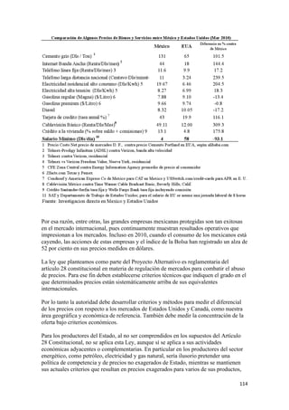 Por esa razón, entre otras, las grandes empresas mexicanas protegidas son tan exitosas
en el mercado internacional, pues continuamente muestran resultados operativos que
impresionan a los mercados. Incluso en 2010, cuando el consumo de los mexicanos está
cayendo, las acciones de estas empresas y el índice de la Bolsa han registrado un alza de
52 por ciento en sus precios medidos en dólares.

La ley que planteamos como parte del Proyecto Alternativo es reglamentaria del
artículo 28 constitucional en materia de regulación de mercados para combatir el abuso
de precios. Para ese fin deben establecerse criterios técnicos que indiquen el grado en el
que determinados precios están sistemáticamente arriba de sus equivalentes
internacionales.

Por lo tanto la autoridad debe desarrollar criterios y métodos para medir el diferencial
de los precios con respecto a los mercados de Estados Unidos y Canadá, como nuestra
área geográfica y económica de referencia. También debe medir la concentración de la
oferta bajo criterios económicos.

Para los productores del Estado, al no ser comprendidos en los supuestos del Artículo
28 Constitucional, no se aplica esta Ley, aunque sí se aplica a sus actividades
económicas adyacentes o complementarias. En particular en los productores del sector
energético, como petróleo, electricidad y gas natural, sería ilusorio pretender una
política de competencia y de precios no exagerados de Estado, mientras se mantienen
sus actuales criterios que resultan en precios exagerados para varios de sus productos,

                                                                                       114 
 