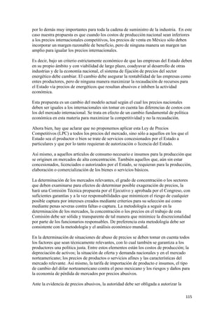 por lo demás muy importantes para toda la cadena de suministro de la industria. En este
caso nuestra propuesta es que cuando los costos de producción nacional sean inferiores
a los precios internacionales competitivos, los precios de venta en México sólo deben
incorporar un margen razonable de beneficio, pero de ninguna manera un margen tan
amplio para igualar los precios internacionales.

Es decir, bajo un criterio estrictamente económico de que las empresas del Estado deben
en su propio ámbito y con viabilidad de largo plazo, coadyuvar al desarrollo de otras
industrias y de la economía nacional, el sistema de fijación de precios del sector
energético debe cambiar. El cambio debe asegurar la rentabilidad de las empresas como
entes productores, pero de ninguna manera maximizar la recaudación de recursos para
el Estado vía precios de energéticos que resultan abusivos e inhiben la actividad
económica.

Esta propuesta es un cambio del modelo actual según el cual los precios nacionales
deben ser iguales a los internacionales sin tomar en cuenta las diferencias de costos con
los del mercado internacional. Se trata en efecto de un cambio fundamental de política
económica en esta materia para maximizar la competitividad y no la recaudación.

Ahora bien, hay que aclarar que no proponemos aplicar esta Ley de Precios
Competitivos (LPC) a todos los precios del mercado, sino sólo a aquellos en los que el
Estado sea el productor o bien se trate de servicios concesionados por el Estado a
particulares y que por lo tanto requieran de autorización o licencia del Estado.

Así mismo, a aquellos artículos de consumo necesario e insumos para la producción que
se originen en mercados de alta concentración. También aquellos que, aún sin estar
concesionados, licenciados o autorizados por el Estado, se requieran para la producción,
elaboración o comercialización de los bienes o servicios básicos.

La determinación de los mercados relevantes, el grado de concentración o los sectores
que deben examinarse para efectos de determinar posible exageración de precios, la
hará una Comisión Técnica propuesta por el Ejecutivo y aprobada por el Congreso, con
suficientes garantías y a la vez responsabilidades que minimicen el riesgo de cualquier
posible captura por intereses creados mediante criterios para su selección así como
mediante penas severas contra faltas o captura. La metodología a seguir en la
determinación de los mercados, la concentración o los precios en el trabajo de esta
Comisión debe ser sólida y transparente de tal manera que minimice la discrecionalidad
por parte de los funcionarios responsables. De preferencia esta metodología debe ser
consistente con la metodología y el análisis económico mundial.

En la determinación de situaciones de abuso de precios se deben tomar en cuenta todos
los factores que sean técnicamente relevantes, con lo cual también se garantiza a los
productores una política justa. Entre estos elementos están los costos de producción; la
depreciación de activos; la situación de oferta y demanda nacionales y en el mercado
norteamericano; los precios de productos o servicios afines y las características del
mercado relevante. Así mismo, la tarifa de importación de producto e insumos, el tipo
de cambio del dólar norteamericano contra el peso mexicano y los riesgos y daños para
la economía de pérdida de mercados por precios abusivos.

Ante la evidencia de precios abusivos, la autoridad debe ser obligada a autorizar la

                                                                                       115 
 