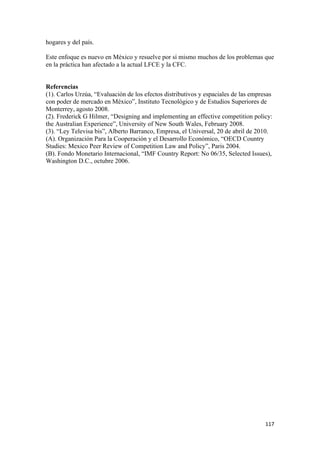 hogares y del país.

Este enfoque es nuevo en México y resuelve por sí mismo muchos de los problemas que
en la práctica han afectado a la actual LFCE y la CFC.


Referencias
(1). Carlos Urzúa, “Evaluación de los efectos distributivos y espaciales de las empresas
con poder de mercado en México”, Instituto Tecnológico y de Estudios Superiores de
Monterrey, agosto 2008.
(2). Frederick G Hilmer, “Designing and implementing an effective competition policy:
the Australian Experience”, University of New South Wales, February 2008.
(3). “Ley Televisa bis”, Alberto Barranco, Empresa, el Universal, 20 de abril de 2010.
(A). Organización Para la Cooperación y el Desarrollo Económico, “OECD Country
Studies: Mexico Peer Review of Competition Law and Policy”, Paris 2004.
(B). Fondo Monetario Internacional, “IMF Country Report: No 06/35, Selected Issues),
Washington D.C., octubre 2006.




                                                                                     117 
 