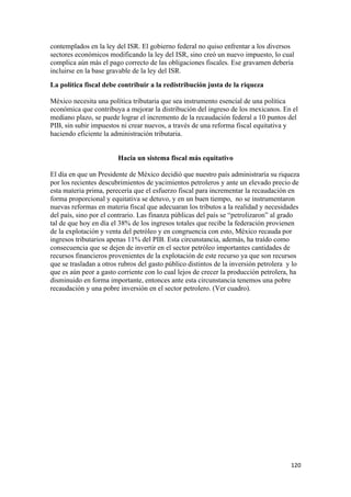 contemplados en la ley del ISR. El gobierno federal no quiso enfrentar a los diversos
sectores económicos modificando la ley del ISR, sino creó un nuevo impuesto, lo cual
complica aún más el pago correcto de las obligaciones fiscales. Ese gravamen debería
incluirse en la base gravable de la ley del ISR.
La política fiscal debe contribuir a la redistribución justa de la riqueza

México necesita una política tributaria que sea instrumento esencial de una política
económica que contribuya a mejorar la distribución del ingreso de los mexicanos. En el
mediano plazo, se puede lograr el incremento de la recaudación federal a 10 puntos del
PIB, sin subir impuestos ni crear nuevos, a través de una reforma fiscal equitativa y
haciendo eficiente la administración tributaria.


                        Hacia un sistema fiscal más equitativo

El día en que un Presidente de México decidió que nuestro país administraría su riqueza
por los recientes descubrimientos de yacimientos petroleros y ante un elevado precio de
esta materia prima, perecería que el esfuerzo fiscal para incrementar la recaudación en
forma proporcional y equitativa se detuvo, y en un buen tiempo, no se instrumentaron
nuevas reformas en materia fiscal que adecuaran los tributos a la realidad y necesidades
del país, sino por el contrario. Las finanza públicas del país se “petrolizaron” al grado
tal de que hoy en día el 38% de los ingresos totales que recibe la federación provienen
de la explotación y venta del petróleo y en congruencia con esto, México recauda por
ingresos tributarios apenas 11% del PIB. Esta circunstancia, además, ha traído como
consecuencia que se dejen de invertir en el sector petróleo importantes cantidades de
recursos financieros provenientes de la explotación de este recurso ya que son recursos
que se trasladan a otros rubros del gasto público distintos de la inversión petrolera y lo
que es aún peor a gasto corriente con lo cual lejos de crecer la producción petrolera, ha
disminuido en forma importante, entonces ante esta circunstancia tenemos una pobre
recaudación y una pobre inversión en el sector petrolero. (Ver cuadro).




                                                                                      120 
 