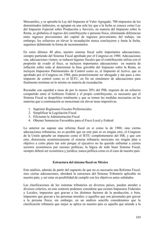 Mercantiles, y se aprueba la Ley del Impuesto al Valor Agregado, 700 impuestos de los
denominados indirectos, se agrupan en una sola ley que a la fecha se conoce como Ley
del Impuesto Especial sobre Producción y Servicio, en materia del Impuesto sobre la
Renta, se globaliza el ingreso del contribuyente o persona física, eliminando diferencias
entre ingresos provenientes del capital de ingresos provenientes del trabajo, sin
embargo; los esfuerzos en elevar la recaudación nunca concluyeron y hasta la fecha,
seguimos debatiendo la forma de incrementarlos.

En estos últimos 40 años, nuestro sistema fiscal sufre importantes adecuaciones,
siempre partiendo del Sistema Fiscal aprobado por el Congreso en 1980. Adecuaciones
van, adecuaciones vienen; se reducen lagunas fiscales que el contribuyente utiliza con el
propósito de evadir al fisco, se incluyen importantes adecuaciones en materia de
inflación sobre todo al determinar la base gravable del Impuesto sobre la Renta, se
incluyen Impuestos Patrimoniales de Control como es, el Impuesto al Activo, que es
aprobado por el Congreso en 1988, para posteriormente ser abrogado y dar paso a otro
impuesto de control como es el IETU, en fin un sinnúmero de adecuaciones para
finalmente terminar en lo mismo en materia de recaudación.

Recaudar con equidad a tasas de por lo menos 20% del PIB, requiere de un esfuerzo
compartido entre el Gobierno Federal y el propio contribuyente, es necesario que el
Sistema Fiscal se despolitice totalmente y que se tomen las medidas necesarias en las
materias que a continuación se mencionan sin elevar tasas impositivas.

    1.   Suprimir Regímenes Fiscales Preferenciales
    2.   Simplificar la Legislación Fiscal
    3.   Eficientar la Administración Fiscal
    4.   Obtener Sentencias Favorables para el Fisco Local y Federal

Lo anterior no supone una reforma fiscal en sí como la de 1980, sino ciertas
adecuaciones tributarias, no es posible que en este país ni en ningún otro, el Congreso
de la Unión apruebe un impuesto como el IETU complementario del ISR, y que con
esto, distorsione económicamente el sistema tributario mexicano sin ningún plan u
objetivo a corto plazo tan solo porque el ejecutivo no ha querido enfrentar a ciertos
sectores económicos por razones políticas; la lógica de todo buen Sistema Fiscal,
siempre deberá ser económica y jurídica; nunca política como es el caso de nuestro país.


                       Estructura del sistema fiscal en México

Este análisis, además de partir del supuesto de que no es necesaria una Reforma Fiscal,
sino ciertas adecuaciones, abordará la estructura del Sistema Tributario aplicable en
nuestro país, y así estar en posibilidad de cumplir con los objetivos antes señalados.

Las clasificaciones de los sistemas tributarios en diversos países, pueden atender a
diversos criterios, en este contexto podemos considerar que existen Impuestos Federales
y Locales; impuestos que gravan a los distintos factores de la producción; o bien,
impuestos que gravan a las personas morales; o aquellos que son personales por gravar
a la persona física; sin embargo, en un análisis sencillo consideramos que la
clasificación tributaria que mejor se aplica en nuestro país es aquella que atiende a la


                                                                                     123 
 