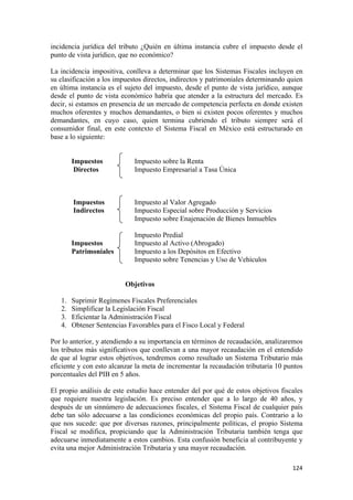 incidencia jurídica del tributo ¿Quién en última instancia cubre el impuesto desde el
punto de vista jurídico, que no económico?

La incidencia impositiva, conlleva a determinar que los Sistemas Fiscales incluyen en
su clasificación a los impuestos directos, indirectos y patrimoniales determinando quien
en última instancia es el sujeto del impuesto, desde el punto de vista jurídico, aunque
desde el punto de vista económico habría que atender a la estructura del mercado. Es
decir, si estamos en presencia de un mercado de competencia perfecta en donde existen
muchos oferentes y muchos demandantes, o bien si existen pocos oferentes y muchos
demandantes, en cuyo caso, quien termina cubriendo el tributo siempre será el
consumidor final, en este contexto el Sistema Fiscal en México está estructurado en
base a lo siguiente:


         Impuestos            Impuesto sobre la Renta
          Directos            Impuesto Empresarial a Tasa Única



         Impuestos            Impuesto al Valor Agregado
         Indirectos           Impuesto Especial sobre Producción y Servicios
                              Impuesto sobre Enajenación de Bienes Inmuebles

                              Impuesto Predial
         Impuestos            Impuesto al Activo (Abrogado)
         Patrimoniales        Impuesto a los Depósitos en Efectivo
                              Impuesto sobre Tenencias y Uso de Vehículos


                           Objetivos

    1.   Suprimir Regímenes Fiscales Preferenciales
    2.   Simplificar la Legislación Fiscal
    3.   Eficientar la Administración Fiscal
    4.   Obtener Sentencias Favorables para el Fisco Local y Federal

Por lo anterior, y atendiendo a su importancia en términos de recaudación, analizaremos
los tributos más significativos que conllevan a una mayor recaudación en el entendido
de que al lograr estos objetivos, tendremos como resultado un Sistema Tributario más
eficiente y con esto alcanzar la meta de incrementar la recaudación tributaria 10 puntos
porcentuales del PIB en 5 años.

El propio análisis de este estudio hace entender del por qué de estos objetivos fiscales
que requiere nuestra legislación. Es preciso entender que a lo largo de 40 años, y
después de un sinnúmero de adecuaciones fiscales, el Sistema Fiscal de cualquier país
debe tan sólo adecuarse a las condiciones económicas del propio país. Contrario a lo
que nos sucede: que por diversas razones, principalmente políticas, el propio Sistema
Fiscal se modifica, propiciando que la Administración Tributaria también tenga que
adecuarse inmediatamente a estos cambios. Esta confusión beneficia al contribuyente y
evita una mejor Administración Tributaria y una mayor recaudación.

                                                                                    124 
 