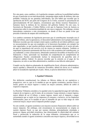 Por otra parte, estos cambios a la Legislación siempre conllevan la posibilidad jurídica
de que el particular en un total desacuerdo, interponga algún medio de defensa, ante una
probable violación de sus garantías individuales, tan solo habrá que recordar que la
aprobación del IETU por parte del Congreso de la Unión, ocasionó la presentación de
aproximadamente 40 mil amparos, circunstancia que distrae recursos financieros y
humanos hacia la defensa de los intereses del gobierno federal. En este caso, la
Secretaría de Hacienda y Crédito Público evitó que la Suprema Corte de Justicia se
pronunciara sobre la inconstitucionalidad de este nuevo impuesto. Sin embargo, existen
antecedentes contrarios a esta circunstancia, en donde el fisco no puede evitar que
proceda el derecho de amparo del contribuyente.

Los cambios constantes de legislación provocan que el contribuyente incumpla con el
pago del tributo, ante la ignorancia y el descontrol administrativo de la propia autoridad.
Debemos recordar que ésta siempre estará sujeta a cambios de servidores públicos y que
no necesariamente los que son aceptados en la burocracia hacendaria son siempre los
más capacitados, ya que muchos prefieren mejores oportunidades en el sector privado,
de aquí la importancia del servicio civil de carrera en materia tributaria. También es
importante la presencia permanente del fisco en la vida económica del contribuyente, ya
sea auditando y como consecuencia, obteniendo sentencias favorables en beneficio de la
federación; o bien, ejerciendo sus facultades de comprobación de cumplimiento de
obligaciones fiscales considerando incluso la interposición de querellas ante el
ministerio público federal. Es preciso recordar que la omisión en el pago de los
impuestos, no solo es una falta administrativa, también es una falta de orden penal.

Cumplir con los objetivos planteados de simplificación fiscal, eficiencia administrativa,
mayor equidad y obtención de sentencias favorables, deberá de elevar en el mediano
plazo la recaudación esperada por el país. Ahora, es preciso determinar el cómo.


                              1. Equidad Tributaria

Por definición constitucional, los tributos en México deben de ser equitativos y
progresivos, esto es, que en la medida en que un agente económico, persona física o
moral, genere un mayor ingreso o realice un mayor consumo, deberá de cubrir el
respectivo impuesto.

La Doctrina Tributaria considera a la equidad como la capacidad de pago del individuo,
respecto de su ingreso y, por lo tanto, de su consumo. Luego entonces, a mayor ingreso,
mayor deberá de ser el tributo; a menor ingreso, menor será el impuesto a pagar,
circunstancia que se repite en los impuestos al consumo e inclusive, en los Impuestos
Patrimoniales, pues en la medida en que el inmueble de que se trate tenga un valor
comercial mayor, mayor será el impuesto predial a pagar.

En este sentido, el agente económico con mayores recursos financieros deberá cubrir un
mayor impuesto. Sin embargo, está circunstancia no necesariamente se origina en
nuestro régimen fiscal, ya que por razones distintas, principalmente orientadas a
promover alguna actividad económica, han distorsionado la objetividad del estímulo
fiscal y promovido la reducción de la carga tributaria, circunstancia que se ve
aumentada cuando el agente económico concentra una mayor riqueza y diversidad en su

                                                                                       125 
 