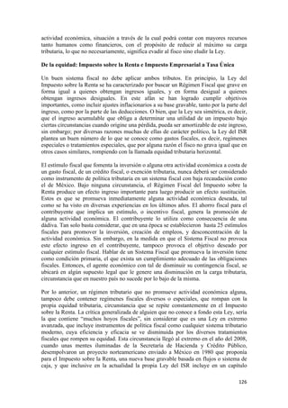 actividad económica, situación a través de la cual podrá contar con mayores recursos
tanto humanos como financieros, con el propósito de reducir al máximo su carga
tributaria, lo que no necesariamente, significa evadir al fisco sino eludir la Ley.

De la equidad: Impuesto sobre la Renta e Impuesto Empresarial a Tasa Única

Un buen sistema fiscal no debe aplicar ambos tributos. En principio, la Ley del
Impuesto sobre la Renta se ha caracterizado por buscar un Régimen Fiscal que grave en
forma igual a quienes obtengan ingresos iguales, y en forma desigual a quienes
obtengan ingresos desiguales. En este afán se han logrado cumplir objetivos
importantes, como incluir ajustes inflacionarios a su base gravable, tanto por la parte del
ingreso, como por la parte de las deducciones. O bien, que la Ley sea simétrica, es decir,
que el ingreso acumulable que obliga a determinar una utilidad de un impuesto bajo
ciertas circunstancias cuando origine una pérdida, pueda ser amortizable de este ingreso,
sin embargo; por diversas razones muchas de ellas de carácter político, la Ley del ISR
plantea un buen número de lo que se conoce como gastos fiscales, es decir, regímenes
especiales o tratamientos especiales, que por alguna razón el fisco no grava igual que en
otros casos similares, rompiendo con la llamada equidad tributaria horizontal.

El estímulo fiscal que fomenta la inversión o alguna otra actividad económica a costa de
un gasto fiscal, de un crédito fiscal, o exención tributaria, nunca deberá ser considerado
como instrumento de política tributaria en un sistema fiscal con baja recaudación como
el de México. Bajo ninguna circunstancia, el Régimen Fiscal del Impuesto sobre la
Renta produce un efecto ingreso importante para luego producir un efecto sustitución.
Estos es que se promueva inmediatamente alguna actividad económica deseada, tal
como se ha visto en diversas experiencias en los últimos años. El ahorro fiscal para el
contribuyente que implica un estímulo, o incentivo fiscal, genera la promoción de
alguna actividad económica. El contribuyente lo utiliza como consecuencia de una
dádiva. Tan solo basta considerar, que en una época se establecieron hasta 25 estímulos
fiscales para promover la inversión, creación de empleos, y desconcentración de la
actividad económica. Sin embargo, en la medida en que el Sistema Fiscal no provoca
este efecto ingreso en el contribuyente, tampoco provoca el objetivo deseado por
cualquier estímulo fiscal. Hablar de un Sistema Fiscal que promueva la inversión tiene
como condición primaria, el que exista un cumplimiento adecuado de las obligaciones
fiscales. Entonces, el agente económico con tal de disminuir su contingencia fiscal, se
ubicará en algún supuesto legal que le genere una disminución en la carga tributaria,
circunstancia que en nuestro país no sucede por lo bajo de la misma.

Por lo anterior, un régimen tributario que no promueve actividad económica alguna,
tampoco debe contener regímenes fiscales diversos o especiales, que rompan con la
propia equidad tributaria, circunstancia que se repite constantemente en el Impuesto
sobre la Renta. La crítica generalizada de alguien que no conoce a fondo esta Ley, sería
la que contiene “muchos hoyos fiscales”, sin considerar que es una Ley en extremo
avanzada, que incluye instrumentos de política fiscal como cualquier sistema tributario
moderno, cuya eficiencia y eficacia se ve disminuida por los diversos tratamientos
fiscales que rompen su equidad. Esta circunstancia llegó al extremo en el año del 2008,
cuando unas mentes iluminadas de la Secretaría de Hacienda y Crédito Público,
desempolvaron un proyecto norteamericano enviado a México en 1980 que proponía
para el Impuesto sobre la Renta, una nueva base gravable basada en flujos o sistema de
caja, y que inclusive en la actualidad la propia Ley del ISR incluye en un capítulo

                                                                                       126 
 