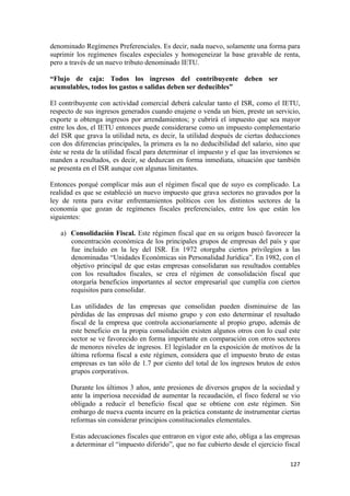 denominado Regímenes Preferenciales. Es decir, nada nuevo, solamente una forma para
suprimir los regímenes fiscales especiales y homogeneizar la base gravable de renta,
pero a través de un nuevo tributo denominado IETU.

“Flujo de caja: Todos los ingresos del contribuyente deben ser
acumulables, todos los gastos o salidas deben ser deducibles”

El contribuyente con actividad comercial deberá calcular tanto el ISR, como el IETU,
respecto de sus ingresos generados cuando enajene o venda un bien, preste un servicio,
exporte u obtenga ingresos por arrendamientos; y cubrirá el impuesto que sea mayor
entre los dos, el IETU entonces puede considerarse como un impuesto complementario
del ISR que grava la utilidad neta, es decir, la utilidad después de ciertas deducciones
con dos diferencias principales, la primera es la no deducibilidad del salario, sino que
éste se resta de la utilidad fiscal para determinar el impuesto y el que las inversiones se
manden a resultados, es decir, se deduzcan en forma inmediata, situación que también
se presenta en el ISR aunque con algunas limitantes.

Entonces porqué complicar más aun el régimen fiscal que de suyo es complicado. La
realidad es que se estableció un nuevo impuesto que grava sectores no gravados por la
ley de renta para evitar enfrentamientos políticos con los distintos sectores de la
economía que gozan de regímenes fiscales preferenciales, entre los que están los
siguientes:

    a) Consolidación Fiscal. Este régimen fiscal que en su origen buscó favorecer la
       concentración económica de los principales grupos de empresas del país y que
       fue incluido en la ley del ISR. En 1972 otorgaba ciertos privilegios a las
       denominadas “Unidades Económicas sin Personalidad Jurídica”. En 1982, con el
       objetivo principal de que estas empresas consolidaran sus resultados contables
       con los resultados fiscales, se crea el régimen de consolidación fiscal que
       otorgaría beneficios importantes al sector empresarial que cumplía con ciertos
       requisitos para consolidar.

       Las utilidades de las empresas que consolidan pueden disminuirse de las
       pérdidas de las empresas del mismo grupo y con esto determinar el resultado
       fiscal de la empresa que controla accionariamente al propio grupo, además de
       este beneficio en la propia consolidación existen algunos otros con lo cual este
       sector se ve favorecido en forma importante en comparación con otros sectores
       de menores niveles de ingresos. El legislador en la exposición de motivos de la
       última reforma fiscal a este régimen, considera que el impuesto bruto de estas
       empresas es tan sólo de 1.7 por ciento del total de los ingresos brutos de estos
       grupos corporativos.

       Durante los últimos 3 años, ante presiones de diversos grupos de la sociedad y
       ante la imperiosa necesidad de aumentar la recaudación, el fisco federal se vio
       obligado a reducir el beneficio fiscal que se obtiene con este régimen. Sin
       embargo de nueva cuenta incurre en la práctica constante de instrumentar ciertas
       reformas sin considerar principios constitucionales elementales.

       Estas adecuaciones fiscales que entraron en vigor este año, obliga a las empresas
       a determinar el “impuesto diferido”, que no fue cubierto desde el ejercicio fiscal

                                                                                       127 
 