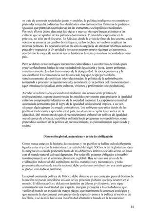 se trata de construir sociedades justas y estables, la política inteligente no consiste en
pretender aniquilar o disolver las identidades sino en buscar las fórmulas de justicia e
igualdad que permitan acomodarlas en las estructuras sociopolíticas nacionales.
Por todo ello se deben descartar las viejas y nuevas vías que buscan eliminar a las
culturas que se apartan de los patrones dominantes. Y esto debe expresarse en la
práctica, no sólo en el discurso. En México, desde la crisis de fines de los sesenta, cada
sexenio se anuncia un cambio de enfoque y, en los hechos, se vuelven a aplicar las
mismas políticas. Es necesario tomar en serio la urgencia de efectuar reformas audaces
para abrir espacio a la diversidad e instaurar nuestro propio régimen de autonomía,
acorde con lo mejor de nuestras raíces históricas historia y nuestras necesidades como
país.

Pero se deben evitar enfoques meramente culturalistas. Las reformas de fondo para
crear la plataforma básica de una sociedad más igualitaria y justa, deben enfrentar,
simultáneamente, las dos dimensiones de la desigualdad: la socioeconómica y la
sociocultural. En consonancia con lo indicado hay que desplegar también,
simultáneamente, dos políticas interrelacionadas: la política de la redistribución
(orientada a procurar la equidad social y económica) y la política del reconocimiento
(que introduce la igualdad entre culturas, visiones y preferencias socioculturales).

Atender a la dimensión sociocultural mediante una consecuente política de
reconocimiento, supone asumir todas las medidas pertinentes para procurar la igualdad
entre los componentes identitarios de la sociedad nacional. La experiencia mundial
acumulada demuestra que el logro de la igualdad sociocultural implica, a su vez,
alcanzar algún género de arreglo autonómico. Los enfoques que están detrás de las
políticas tradicionales aplicadas en el país, no alcanzan a captar los resortes de la
identidad. Del mismo modo que el reconocimiento cultural sin política de igualdad
social carece de eficacia, la política enfilada hacia programas asistencialistas, como
pretendido sustituto de la política de reconocimiento, es palmariamente equivocada y
racista.


                 Dimensión global, naturaleza y crisis de civilización

Como nunca antes en la historia, las naciones y los pueblos se hallan indisolublemente
ligados entre sí y con la naturaleza. La realidad del siglo XXI es la de la globalización y
la integración a escala planetaria tanto de los diferentes ámbitos sociales como de éstos
con el mundo natural del cual dependen. Por todo ello estamos obligados a inscribir
nuestro proyecto en el contexto planetario o global. Hoy se vive una crisis de la
civilización industrial, del capitalismo tardío, materialista y tecnocrático, y toda
propuesta alternativa de escala nacional debe cuidar no contribuir con esa crisis general
o global, sino todo lo contrario.

La actual contienda política de México debe ubicarse en ese contexto, pues el destino de
la nación no puede concebirse aislado de los procesos globales que hoy ocurren en el
mundo. El dilema político del país es también un dilema civilizatorio: o se sigue
alimentando una modernidad que explota, margina y enajena a los ciudadanos, que
vuelve al mundo un espacio de mayor riesgo, que incrementa la amenaza ecológica y
que aumenta la descomunal concentración de capital y pone a la política al servicio de
las élites, o se avanza hacia una modernidad alternativa basada en la restauración

                                                                                         13 
 