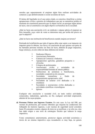 morales que supuestamente al enajenar algún bien realizan actividades de
       comercio y que definitivamente si existe un ánimo de lucro.

       El ánimo del legislador en el caso antes citado, se concreta a beneficiar a ciertas
       agrupaciones civiles o gremios de trabajadores que por su naturaleza jurídica al
       momento de constituirse parecería que su objeto social, no persigue algún ánimo
       de lucro, sino el constituirse con algún objetivo en beneficio de la sociedad.

       ¿Qué no lucra una asociación civil, un sindicato o alguna iglesia al enajenar un
       bien inmueble, cuyo valor de venta se determina muy por arriba del precio en
       que lo adquirió?

       ¿Qué no lucra una institución de beneficencia cuando enajena un terreno?

       Partiendo de la definición que todo el ingreso debe estar sujeto a un impuesto sin
       importar quien lo obtiene, nos lleva a la conclusión de que quienes son parte de
       las llamadas personas morales sin fines de lucro, deberán de pagar impuestos,
       luego entonces, en este orden de ideas debemos de incluir:

                       •     Sindicatos Obreros
                       •     Asociaciones Patronales
                       •     Cámaras de Comercio o Industria
                       •     Agrupaciones agrícolas, ganaderas pesqueras o
                             silvícolas
                       •     Colegios de profesionales
                       •     Asociaciones      civiles    y    sociedades de
                             responsabilidad limitada de interés público
                       •     Instituciones de asistencia o beneficencia,
                             sociedades cooperativas de consumo
                       •     Sociedades      mutualistas      y    fondo  de
                             aseguramiento agropecuario, rural
                       •     Sociedades de carácter civil dedicadas a la
                             enseñanza
                       •     Sociedades o asociaciones civiles dedicadas a
                             actividades científicas o tecnológicas
                       •     Iglesias

       Cualquier otra asociación o sociedad civil, en tanto realice actividades
       comerciales, industriales, agrícolas, en fin; cualquier actividad empresarial,
       además de las suyas propias.

    d) Personas Físicas con Ingresos Exentos. En este caso, la Ley del ISR, por
       razones de promoción, por razones laborales que mejoran las condiciones del
       trabajador de menores ingresos, o por razones de seguridad social considera
       hasta 28 conceptos exentos, algunos de éstos no se justifican, y no sólo eso, sino
       han dado origen a una serie de estrategias fiscales que reducen la carga
       impositiva.

       Como comentamos anteriormente, promover alguna actividad económica a
       través de un sistema impositivo cuya recaudación es muy baja, no genera

                                                                                      130 
 