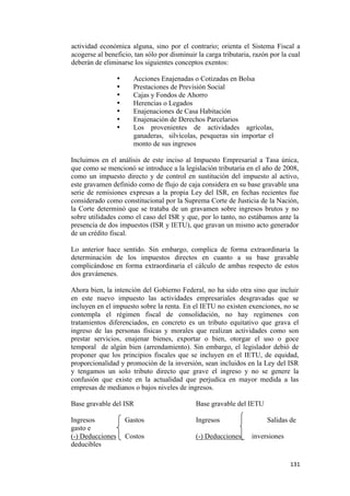actividad económica alguna, sino por el contrario; orienta el Sistema Fiscal a
    acogerse al beneficio, tan sólo por disminuir la carga tributaria, razón por la cual
    deberán de eliminarse los siguientes conceptos exentos:

                      •     Acciones Enajenadas o Cotizadas en Bolsa
                      •     Prestaciones de Previsión Social
                      •     Cajas y Fondos de Ahorro
                      •     Herencias o Legados
                      •     Enajenaciones de Casa Habitación
                      •     Enajenación de Derechos Parcelarios
                      •     Los provenientes de actividades agrícolas,
                            ganaderas, silvícolas, pesqueras sin importar el
                            monto de sus ingresos

    Incluimos en el análisis de este inciso al Impuesto Empresarial a Tasa única,
    que como se mencionó se introduce a la legislación tributaria en el año de 2008,
    como un impuesto directo y de control en sustitución del impuesto al activo,
    este gravamen definido como de flujo de caja considera en su base gravable una
    serie de remisiones expresas a la propia Ley del ISR, en fechas recientes fue
    considerado como constitucional por la Suprema Corte de Justicia de la Nación,
    la Corte determinó que se trataba de un gravamen sobre ingresos brutos y no
    sobre utilidades como el caso del ISR y que, por lo tanto, no estábamos ante la
    presencia de dos impuestos (ISR y IETU), que gravan un mismo acto generador
    de un crédito fiscal.

    Lo anterior hace sentido. Sin embargo, complica de forma extraordinaria la
    determinación de los impuestos directos en cuanto a su base gravable
    complicándose en forma extraordinaria el cálculo de ambas respecto de estos
    dos gravámenes.

    Ahora bien, la intención del Gobierno Federal, no ha sido otra sino que incluir
    en este nuevo impuesto las actividades empresariales desgravadas que se
    incluyen en el impuesto sobre la renta. En el IETU no existen exenciones, no se
    contempla el régimen fiscal de consolidación, no hay regímenes con
    tratamientos diferenciados, en concreto es un tributo equitativo que grava el
    ingreso de las personas físicas y morales que realizan actividades como son
    prestar servicios, enajenar bienes, exportar o bien, otorgar el uso o goce
    temporal de algún bien (arrendamiento). Sin embargo, el legislador debió de
    proponer que los principios fiscales que se incluyen en el IETU, de equidad,
    proporcionalidad y promoción de la inversión, sean incluidos en la Ley del ISR
    y tengamos un solo tributo directo que grave el ingreso y no se genere la
    confusión que existe en la actualidad que perjudica en mayor medida a las
    empresas de medianos o bajos niveles de ingresos.

    Base gravable del ISR                        Base gravable del IETU

    Ingresos              Gastos                 Ingresos                  Salidas de
    gasto e
    (-) Deducciones       Costos                 (-) Deducciones      inversiones
    deducibles

                                                                                    131 
 