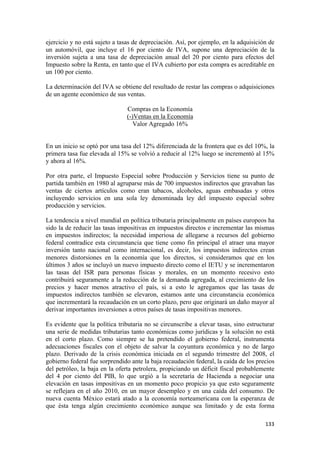 ejercicio y no está sujeto a tasas de depreciación. Así, por ejemplo, en la adquisición de
un automóvil, que incluye el 16 por ciento de IVA, supone una depreciación de la
inversión sujeta a una tasa de depreciación anual del 20 por ciento para efectos del
Impuesto sobre la Renta, en tanto que el IVA cubierto por esta compra es acreditable en
un 100 por ciento.

La determinación del IVA se obtiene del resultado de restar las compras o adquisiciones
de un agente económico de sus ventas.

                               Compras en la Economía
                               (-)Ventas en la Economía
                                  Valor Agregado 16%


En un inicio se optó por una tasa del 12% diferenciada de la frontera que es del 10%, la
primera tasa fue elevada al 15% se volvió a reducir al 12% luego se incrementó al 15%
y ahora al 16%.

Por otra parte, el Impuesto Especial sobre Producción y Servicios tiene su punto de
partida también en 1980 al agruparse más de 700 impuestos indirectos que gravaban las
ventas de ciertos artículos como eran tabacos, alcoholes, aguas embasadas y otros
incluyendo servicios en una sola ley denominada ley del impuesto especial sobre
producción y servicios.

La tendencia a nivel mundial en política tributaria principalmente en países europeos ha
sido la de reducir las tasas impositivas en impuestos directos e incrementar las mismas
en impuestos indirectos; la necesidad imperiosa de allegarse a recursos del gobierno
federal contradice esta circunstancia que tiene como fin principal el atraer una mayor
inversión tanto nacional como internacional, es decir, los impuestos indirectos crean
menores distorsiones en la economía que los directos, si consideramos que en los
últimos 3 años se incluyó un nuevo impuesto directo como el IETU y se incrementaron
las tasas del ISR para personas físicas y morales, en un momento recesivo esto
contribuirá seguramente a la reducción de la demanda agregada, al crecimiento de los
precios y hacer menos atractivo el país, si a esto le agregamos que las tasas de
impuestos indirectos también se elevaron, estamos ante una circunstancia económica
que incrementará la recaudación en un corto plazo, pero que originará un daño mayor al
derivar importantes inversiones a otros países de tasas impositivas menores.

Es evidente que la política tributaria no se circunscribe a elevar tasas, sino estructurar
una serie de medidas tributarias tanto económicas como jurídicas y la solución no está
en el corto plazo. Como siempre se ha pretendido el gobierno federal, instrumenta
adecuaciones fiscales con el objeto de salvar la coyuntura económica y no de largo
plazo. Derivado de la crisis económica iniciada en el segundo trimestre del 2008, el
gobierno federal fue sorprendido ante la baja recaudación federal, la caída de los precios
del petróleo, la baja en la oferta petrolera, propiciando un déficit fiscal probablemente
del 4 por ciento del PIB, lo que urgió a la secretaría de Hacienda a negociar una
elevación en tasas impositivas en un momento poco propicio ya que esto seguramente
se reflejara en el año 2010, en un mayor desempleo y en una caída del consumo. De
nueva cuenta México estará atado a la economía norteamericana con la esperanza de
que ésta tenga algún crecimiento económico aunque sea limitado y de esta forma

                                                                                      133 
 