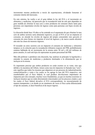 incrementar nuestra producción a través de exportaciones, olvidando fomentar el
consumo interno del mexicano.

En este entorno, ha vuelto a ser el gran debate la ley del IVA y el incremento en
alimentos y medicinas, tal parecería que la recaudación total de este país dependen en
gran medida de eliminar la tasa cero a estos productos de consumo diario tanto para
personas con importantes niveles de ingreso como para personas con bajos niveles de
ingresos.

La discusión desde hace 10 años se ha centrado en el argumento de que eliminar la tasa
cero de ambos sectores sería altamente regresivo, ya que el IVA al ser un impuesto al
consumo, no atiende los niveles de ingreso del propio consumidor sino gravaría el
consumo de estos bienes sin importar el nivel de ingresos y de nueva cuenta afectaría
aún más las clases de menores ingresos.

El recaudar en estos sectores con un impuesto al consumo de medicinas y alimentos
tampoco es la solución para la recaudación tributaria respecto del PIB; probablemente
estamos hablando de un incremento de la misma entre 50 mil y 60 mil millones de
pesos anuales, lo cual está lejos de representar un punto porcentual del PIB.

Más allá politizar o partidizar esta discusión, hay analizar en principio la legislación y
entender la canasta de medicinas y productos destinados a la alimentación que se
incluyen en la misma.

Es importante precisar que ambos productos no están exentos en su venta, sino que
debido a la mecánica del tributo, tienen como tasa de impuestos la llamada tasa “cero”,
esto significa que todos los insumos que adquieren en sus procesos de industrialización,
comercialización y venta a los cuales se les agrega la tasa del IVA respectivo, son
reembolsables por el fisco federal, lo cual produce devoluciones importantes de
impuestos por este concepto, muchas veces fraudulentas, ya que en muchas ocasiones se
incluyen insumos que no están directamente relacionados con los procesos citados y por
los cuales el fisco federal devuelve el IVA correspondiente, no necesariamente de
manera transparente y en donde en un sinnúmero de veces el fisco actúa diferenciando
el tipo de causante, es decir beneficia al de mayor ingreso.




                                                                                      134 
 