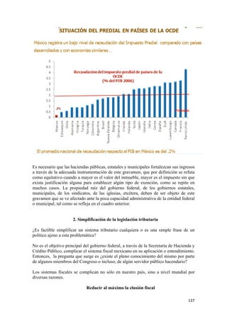 Es necesario que las haciendas públicas, estatales y municipales fortalezcan sus ingresos
a través de la adecuada instrumentación de este gravamen, que por definición se refuta
como equitativo cuando a mayor es el valor del inmueble, mayor es el impuesto sin que
exista justificación alguna para establecer algún tipo de exención, como se repite en
muchos casos. La propiedad raíz del gobierno federal, de los gobiernos estatales,
municipales, de los sindicatos, de las iglesias, etcétera, deben de ser objeto de este
gravamen que se ve afectado ante la poca capacidad administrativa de la entidad federal
o municipal, tal como se refleja en el cuadro anterior.


                      2. Simplificación de la legislación tributaria

¿Es factible simplificar un sistema tributario cualquiera o es una simple frase de un
político ajeno a esta problemática?

No es el objetivo principal del gobierno federal, a través de la Secretaría de Hacienda y
Crédito Público, complicar el sistema fiscal mexicano en su aplicación o entendimiento.
Entonces, la pregunta que surge es ¿existe el pleno conocimiento del mismo por parte
de algunos miembros del Congreso o incluso, de algún servidor público hacendario?

Los sistemas fiscales se complican no sólo en nuestro país, sino a nivel mundial por
diversas razones.

                             Reducir al máximo la elusión fiscal

                                                                                     137 
 