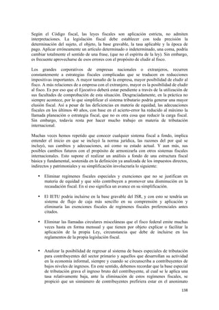 Según el Código fiscal, las leyes fiscales son aplicación estricta, no admiten
interpretaciones. La legislación fiscal debe establecer con toda precisión la
determinación del sujeto, el objeto, la base gravable, la tasa aplicable y la época de
pago. Aplicar erróneamente un artículo determinado o indeterminado, una coma, podría
cambiar totalmente el sentido de una frase, (que no el espíritu de la ley). Sin embargo,
es frecuente aprovecharse de esos errores con el propósito de eludir al fisco.

Los grandes corporativos de empresas nacionales o extranjeros, recurren
constantemente a estrategias fiscales complicadas que se traducen en reducciones
impositivas importantes. A mayor tamaño de la empresa, mayor posibilidad de eludir al
fisco. A más relaciones de a empresa con el extranjero, mayor es la posibilidad de eludir
al fisco. Es por eso que el Ejecutivo deberá estar pendiente a través de la utilización de
sus facultades de comprobación de esta situación. Desgraciadamente, en la práctica no
siempre acontece, por lo que simplificar el sistema tributario podría generar una mayor
elusión fiscal. Así a pesar de las deficiencias en materia de equidad, las adecuaciones
fiscales en los últimos 40 años, con base en el acierto-error ha reducido al máximo la
llamada planeación o estrategia fiscal, que no es otra cosa que reducir la carga fiscal.
Sin embargo, todavía resta por hacer mucho trabajo en materia de tributación
internacional.

Muchas veces hemos repetido que conocer cualquier sistema fiscal a fondo, implica
entender el inicio en que se incluyó la norma jurídica, las razones del por qué se
incluyó, sus cambios y adecuaciones, así como su estado actual. Y aun más, sus
posibles cambios futuros con el propósito de armonizarla con otros sistemas fiscales
internacionales. Esto supone el realizar un análisis a fondo de una estructura fiscal
básica y fundamental, sostenida en la definición ya analizada de los impuestos directos,
indirectos y patrimoniales y su simplificación involucraría lo siguiente:

    • Eliminar regímenes fiscales especiales y exenciones que no se justifican en
      materia de equidad y que sólo contribuyen a promover una disminución en la
      recaudación fiscal. En sí eso significa un avance en su simplificación.

    • El IETU podría incluirse en la base gravable del ISR, y con esto se tendría un
      sistema de flujo de caja más sencillo en su comprensión y aplicación y
      eliminaría las exenciones fiscales de regímenes fiscales preferenciales antes
      citados.

    • Eliminar las llamadas circulares misceláneas que el fisco federal emite muchas
      veces hasta en forma mensual y que tienen por objeto explicar o facilitar la
      aplicación de la propia Ley, circunstancia que debe de incluirse en los
      reglamentos de la propia legislación fiscal.


    • Analizar la posibilidad de regresar al sistema de bases especiales de tributación
      para contribuyentes del sector primario y aquellos que desarrollan su actividad
      en la economía informal, siempre y cuando se circunscriba a contribuyentes de
      bajos niveles de ingresos. En este sentido, debemos recordar que la base especial
      de tributación grava el ingreso bruto del contribuyente, al cual se le aplica una
      tasa relativamente baja, ante la eliminación de estos regímenes fiscales, se
      propició que un sinnúmero de contribuyentes prefiriera estar en el anonimato
                                                                                      138 
 