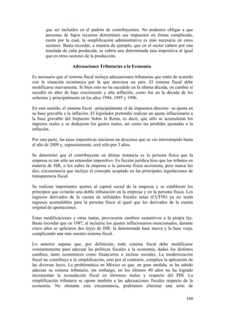 que ser incluidos en el padrón de contribuyentes. No podemos obligar a que
       personas de bajos recursos determinen sus impuestos en forma complicada,
       razón por la cual, la simplificación administrativa es más necesaria en estos
       sectores. Basta recordar, a manera de ejemplo, que en el sector cañero por una
       tonelada de caña producida, se cubría una determinada tasa impositiva al igual
       que en otros sectores de la producción.

                      Adecuaciones Tributarias a la Economía

Es necesario que el sistema fiscal incluya adecuaciones tributarias que estén de acuerdo
con la situación económica por la que atraviesa un país. El sistema fiscal debe
modificarse nuevamente. Si bien esto no ha sucedido en la última década, en cambio sí
sucedió en años de bajo crecimiento y alta inflación, como fue en la década de los
ochentas y principalmente en los años 1994, 1995 y 1996.

En este sentido, el sistema fiscal –principalmente el de impuestos directos– se ajusta en
su base gravable a la inflación. El legislador pretendió realizar un ajuste inflacionario a
la base gravable del Impuesto Sobre la Renta, es decir, que sólo se acumularan los
ingresos reales y se dedujeran los gastos reales, así como las pérdidas ajustadas a la
inflación.

Por otra parte, las tasas impositivas iniciaron un descenso que se vio interrumpido hasta
el año de 2009 y, supuestamente, será sólo por 3 años.

Se determinó que el contribuyente en última instancia es la persona física que la
empresa es tan sólo un retenedor impositivo. Es ficción jurídica hizo que los tributos en
materia de ISR, o los cubre la empresa o la persona física accionista, pero nunca los
dos; circunstancia que incluye el concepto aceptado en las principales legislaciones de
transparencia fiscal.

Se realizan importantes ajustes al capital social de la empresa y se establecen los
principios que evitarán una doble tributación en la empresa y en la persona física. Los
ingresos derivados de la cuenta de utilidades fiscales netas (CUFIN) ya no serán
ingresos acumulables para la persona física al igual que los derivados de la cuenta
original de aportaciones.

Estas modificaciones y otras tantas, provocaron cambios sustantivos a la propia ley.
Basta recordar que en 1987, al incluirse los ajustes inflacionarios mencionados, durante
cinco años se aplicaron dos leyes de ISR: la denominada base nueva y la base vieja,
complicando aún más nuestro sistema fiscal.

Lo anterior supone que, por definición, todo sistema fiscal debe modificarse
constantemente para adecuar las políticas fiscales a la economía, dados los distintos
cambios, tanto económicos como financieros o incluso sociales. La modernización
fiscal no contribuye a la simplificación, sino por el contrario, complica la aplicación de
las diversas leyes. La problemática en México es que, en gran medida, se ha sabido
adecuar su sistema tributario, sin embargo, en los últimos 40 años no ha logrado
incrementar la recaudación fiscal en términos reales y respecto del PIB. La
simplificación tributaria se opone también a las adecuaciones fiscales respecto de la
economía. No obstante esta circunstancia, podríamos eliminar una serie de

                                                                                       139 
 