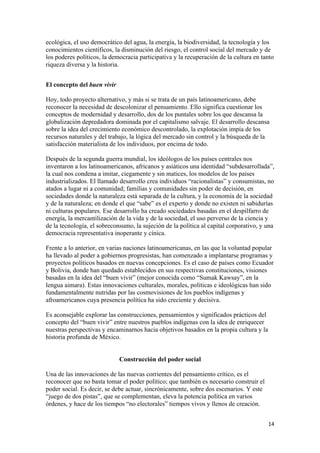ecológica, el uso democrático del agua, la energía, la biodiversidad, la tecnología y los
conocimientos científicos, la disminución del riesgo, el control social del mercado y de
los poderes políticos, la democracia participativa y la recuperación de la cultura en tanto
riqueza diversa y la historia.


El concepto del buen vivir

Hoy, todo proyecto alternativo, y más si se trata de un país latinoamericano, debe
reconocer la necesidad de descolonizar el pensamiento. Ello significa cuestionar los
conceptos de modernidad y desarrollo, dos de los puntales sobre los que descansa la
globalización depredadora dominada por el capitalismo salvaje. El desarrollo descansa
sobre la idea del crecimiento económico descontrolado, la explotación impía de los
recursos naturales y del trabajo, la lógica del mercado sin control y la búsqueda de la
satisfacción materialista de los individuos, por encima de todo.

Después de la segunda guerra mundial, los ideólogos de los países centrales nos
inventaron a los latinoamericanos, africanos y asiáticos una identidad “subdesarrollada”,
la cual nos condena a imitar, ciegamente y sin matices, los modelos de los países
industrializados. El llamado desarrollo crea individuos “racionalistas” y consumistas, no
atados a lugar ni a comunidad; familias y comunidades sin poder de decisión, en
sociedades donde la naturaleza está separada de la cultura, y la economía de la sociedad
y de la naturaleza; en donde el que “sabe” es el experto y donde no existen ni sabidurías
ni culturas populares. Ese desarrollo ha creado sociedades basadas en el despilfarro de
energía, la mercantilización de la vida y de la sociedad, el uso perverso de la ciencia y
de la tecnología, el sobreconsumo, la sujeción de la política al capital corporativo, y una
democracia representativa inoperante y cínica.

Frente a lo anterior, en varias naciones latinoamericanas, en las que la voluntad popular
ha llevado al poder a gobiernos progresistas, han comenzado a implantarse programas y
proyectos políticos basados en nuevas concepciones. Es el caso de países como Ecuador
y Bolivia, donde han quedado establecidos en sus respectivas constituciones, visiones
basadas en la idea del “buen vivir” (mejor conocida como “Sumak Kawsay”, en la
lengua aimara). Estas innovaciones culturales, morales, políticas e ideológicas han sido
fundamentalmente nutridas por las cosmovisiones de los pueblos indígenas y
afroamericanos cuya presencia política ha sido creciente y decisiva.

Es aconsejable explorar las construcciones, pensamientos y significados prácticos del
concepto del “buen vivir” entre nuestros pueblos indígenas con la idea de enriquecer
nuestras perspectivas y encaminarnos hacia objetivos basados en la propia cultura y la
historia profunda de México.


                             Construcción del poder social

Una de las innovaciones de las nuevas corrientes del pensamiento crítico, es el
reconocer que no basta tomar el poder político; que también es necesario construir el
poder social. Es decir, se debe actuar, sincrónicamente, sobre dos escenarios. Y este
“juego de dos pistas”, que se complementan, eleva la potencia política en varios
órdenes, y hace de los tiempos “no electorales” tiempos vivos y llenos de creación.


                                                                                         14 
 