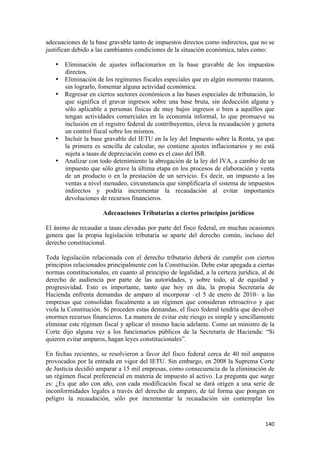 adecuaciones de la base gravable tanto de impuestos directos como indirectos, que no se
justifican debido a las cambiantes condiciones de la situación económica, tales como:

    • Eliminación de ajustes inflacionarios en la base gravable de los impuestos
      directos.
    • Eliminación de los regímenes fiscales especiales que en algún momento trataron,
      sin lograrlo, fomentar alguna actividad económica.
    • Regresar en ciertos sectores económicos a las bases especiales de tributación, lo
      que significa el gravar ingresos sobre una base bruta, sin deducción alguna y
      sólo aplicable a personas físicas de muy bajos ingresos o bien a aquéllos que
      tengan actividades comerciales en la economía informal, lo que promueve su
      inclusión en el registro federal de contribuyentes, eleva la recaudación y genera
      un control fiscal sobre los mismos.
    • Incluir la base gravable del IETU en la ley del Impuesto sobre la Renta, ya que
      la primera es sencilla de calcular, no contiene ajustes inflacionarios y no está
      sujeta a tasas de depreciación como es el caso del ISR.
    • Analizar con todo detenimiento la abrogación de la ley del IVA, a cambio de un
      impuesto que sólo grave la última etapa en los procesos de elaboración y venta
      de un producto o en la prestación de un servicio. Es decir, un impuesto a las
      ventas a nivel menudeo, circunstancia que simplificaría el sistema de impuestos
      indirectos y podría incrementar la recaudación al evitar importantes
      devoluciones de recursos financieros.

                      Adecuaciones Tributarias a ciertos principios jurídicos

El ánimo de recaudar a tasas elevadas por parte del fisco federal, en muchas ocasiones
genera que la propia legislación tributaria se aparte del derecho común, incluso del
derecho constitucional.

Toda legislación relacionada con el derecho tributario deberá de cumplir con ciertos
principios relacionados principalmente con la Constitución. Debe estar apegada a ciertas
normas constitucionales, en cuanto al principio de legalidad, a la certeza jurídica, al de
derecho de audiencia por parte de las autoridades, y sobre todo, al de equidad y
progresividad. Esto es importante, tanto que hoy en día, la propia Secretaría de
Hacienda enfrenta demandas de amparo al incorporar –el 5 de enero de 2010– a las
empresas que consolidan fiscalmente a un régimen que consideran retroactivo y que
viola la Constitución. Si proceden estas demandas, el fisco federal tendría que devolver
enormes recursos financieros. La manera de evitar este riesgo es simple y sencillamente
eliminar este régimen fiscal y aplicar el mismo hacia adelante. Como un ministro de la
Corte dijo alguna vez a los funcionarios públicos de la Secretaría de Hacienda: “Si
quieren evitar amparos, hagan leyes constitucionales”.

En fechas recientes, se resolvieron a favor del fisco federal cerca de 40 mil amparos
provocados por la entrada en vigor del IETU. Sin embargo, en 2008 la Suprema Corte
de Justicia decidió amparar a 15 mil empresas, como consecuencia de la eliminación de
un régimen fiscal preferencial en materia de impuesto al activo. La pregunta que surge
es: ¿Es que año con año, con cada modificación fiscal se dará origen a una serie de
inconformidades legales a través del derecho de amparo, de tal forma que pongan en
peligro la recaudación, sólo por incrementar la recaudación sin contemplar los


                                                                                      140 
 