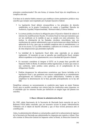 principios constitucionales? De esta forma, el sistema fiscal lejos de simplificarse, se
complica aún más.

Con base en lo anterior habría entonces que establecer ciertos parámetros jurídicos muy
sencillos que siempre sean respetados por el propio Ejecutivo federal.

    • La legislación fiscal deberá circunscribirse a los principios de derecho
      establecidos en la propia Constitución en cuanto a Legalidad, Derecho de
      Audiencia, Equidad, Proporcionalidad, Retroactividad y Certeza Jurídica.

    • La certeza jurídica involucra la obligación para el Ejecutivo federal de reducir al
      máximo las modificaciones fiscales. El sistema fiscal no tiene por naturaleza que
      ser tan cambiante en la medida en que se cumpla con estos principios. Eso
      incluye la eliminación de las llamadas circulares misceláneas, que son
      resoluciones de carácter administrativo que en teoría tienen por objeto facilitar la
      aplicación de la ley, pero que en realidad complican más su entendimiento y se
      cae en un exceso. La Ley debe entenderse y aplicarse en sí misma, y no a través
      de otras disposiciones que pretendan explicarla.

    • La totalidad de la legislación fiscal debe estar soportada en su propio
      reglamento. Al momento en que se aprueba una modificación fiscal, siempre
      deberá respaldarse en la reglamentación; esa es facultad del Ejecutivo federal.

    • Es necesario considerar el integrar el IETU en la propia base gravable del
      Impuesto Sobre la Renta. Si subsisten ambas legislaciones, lo único que crean es
      una confusión, tanto jurídica como práctica, en el cumplimiento de las
      obligaciones fiscales.

    • Podrían desaparecer las adecuaciones económicas que fueron incluidas en la
      legislación fiscal y que generaron una mayor complejidad en su entendimiento
      principalmente nos referimos a los ajustes inflacionarios, También se debe
      simplificar la determinación de la base gravable principalmente en la ley del
      ISR.

Simplificar entonces no necesariamente es condición para lograr un mejor Sistema
Fiscal, pero es posible considerar este criterio bajo las condiciones antes expuestas, en
el entendido que los sistemas fiscales por definición en ningún lugar del planeta son
sencillos.


                      3. Hacer eficiente la administración fiscal

En 1982, algún funcionario de la Secretaría de Hacienda hacía mención de que la
Reforma Fiscal había concluido, que era necesario revisar la propia Administración
Tributaria con el objeto de hacerla eficiente y que el fisco tuviera presencia ante el
contribuyente.

Antes, la administración tributaria se estructuraba a partir de la subsecretaría de ingresos
de la Secretaría de Hacienda que administraba los impuestos por materia o tributo. Para
ello existían la Dirección General de Impuesto sobre la Renta, la Dirección General de

                                                                                        141 
 