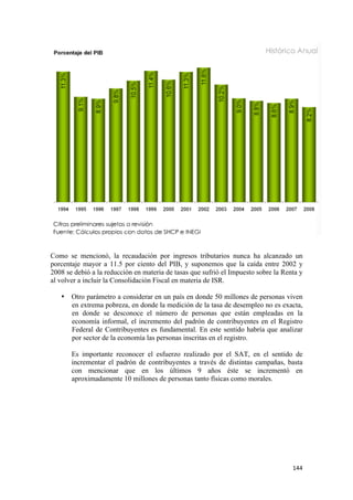 Como se mencionó, la recaudación por ingresos tributarios nunca ha alcanzado un
porcentaje mayor a 11.5 por ciento del PIB, y suponemos que la caída entre 2002 y
2008 se debió a la reducción en materia de tasas que sufrió el Impuesto sobre la Renta y
al volver a incluir la Consolidación Fiscal en materia de ISR.

    • Otro parámetro a considerar en un país en donde 50 millones de personas viven
      en extrema pobreza, en donde la medición de la tasa de desempleo no es exacta,
      en donde se desconoce el número de personas que están empleadas en la
      economía informal, el incremento del padrón de contribuyentes en el Registro
      Federal de Contribuyentes es fundamental. En este sentido habría que analizar
      por sector de la economía las personas inscritas en el registro.

       Es importante reconocer el esfuerzo realizado por el SAT, en el sentido de
       incrementar el padrón de contribuyentes a través de distintas campañas, basta
       con mencionar que en los últimos 9 años éste se incrementó en
       aproximadamente 10 millones de personas tanto físicas como morales.




                                                                                    144 
 
