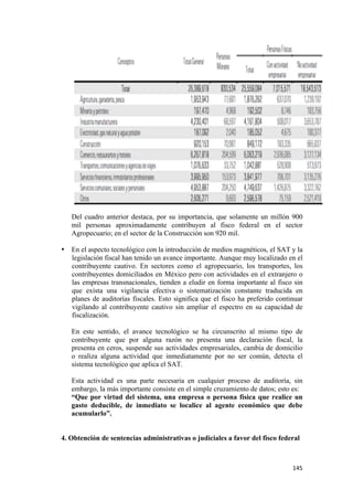Del cuadro anterior destaca, por su importancia, que solamente un millón 900
       mil personas aproximadamente contribuyen al fisco federal en el sector
       Agropecuario; en el sector de la Construcción son 920 mil.

    • En el aspecto tecnológico con la introducción de medios magnéticos, el SAT y la
      legislación fiscal han tenido un avance importante. Aunque muy localizado en el
      contribuyente cautivo. En sectores como el agropecuario, los transportes, los
      contribuyentes domiciliados en México pero con actividades en el extranjero o
      las empresas transnacionales, tienden a eludir en forma importante al fisco sin
      que exista una vigilancia efectiva o sistematización constante traducida en
      planes de auditorías fiscales. Esto significa que el fisco ha preferido continuar
      vigilando al contribuyente cautivo sin ampliar el espectro en su capacidad de
      fiscalización.

       En este sentido, el avance tecnológico se ha circunscrito al mismo tipo de
       contribuyente que por alguna razón no presenta una declaración fiscal, la
       presenta en ceros, suspende sus actividades empresariales, cambia de domicilio
       o realiza alguna actividad que inmediatamente por no ser común, detecta el
       sistema tecnológico que aplica el SAT.

       Esta actividad es una parte necesaria en cualquier proceso de auditoría, sin
       embargo, la más importante consiste en el simple cruzamiento de datos; esto es:
       “Que por virtud del sistema, una empresa o persona física que realice un
       gasto deducible, de inmediato se localice al agente económico que debe
       acumularlo”.


    4. Obtención de sentencias administrativas o judiciales a favor del fisco federal



                                                                                   145 
 