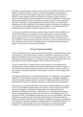 El mundo se entiende mejor cuando lo vemos como una contienda permanente entre tres
poderes: el político (partidos y estados), el económico (empresas, corporaciones y
mercados) y el social (comunidades, cooperativas, sindicatos, barrios, gremios). La
derecha e incluso algunas corrientes atrasadas de la izquierda, tienden a ignorar o
soslayar la tercera fuente de poder (perteneciente a lo civil o ciudadano). Ya desde hace
más de cuatro décadas la crítica eco-política se orientó a develar el carácter perverso
tanto del “comunismo” real (la predominancia del poder político como dominación
autoritaria) como del “capitalismo” (la del poder económico fundado en la explotación
y la alienación) en detrimento del poder civil o ciudadano, y a mostrarlos como dos
variantes del mismo modelo civilizatorio industrial, hoy en crisis.

La fuerza de la sociedad civil tiende a mantener bajo el control social a la política y la
economía. Dar lugar a una sociedad más justa y democrática es construir el poder
social, ese que ha sido devastado tanto por el poder económico como por el político;
con la agravante de que, en la era neoliberal, el poder económico subordina cada vez
más al político. Como expresión grotesca de esto último, es cada vez más frecuente que
ricos empresarios actúen como el verdadero poder, sin mediar elección democrática
alguna, o que incluso se conviertan en presidentes.


                            El Nuevo Espacio de lo Público

Frente al capitalismo como sistema general de privatización y mercantilización de todos
los ámbitos de la vida, promovemos la creación y ampliación constante de un Nuevo
Espacio de lo Público (lo que es bueno para todos; lo que es común a todos) que, en sus
diferentes facetas y dimensiones, se constituya en lugar, ámbito, dimensión, ethos, en el
que podamos confluir, habitar, dialogar y convivir los unos con los otros.

Un nuevo espacio que se caracterice por el acceso universal, sin la imposición de
requisitos de solvencia económica, de formación académica, de condición de género o
racial, de idioma o edad, de inclinación sexual, moral o política. Un nuevo espacio en
que cristalice la propuesta zapatista y altermundista: un mundo en donde quepan todos
los mundos.

Es obligación del Estado y de la sociedad proporcionar a los individuos, comunidades o
colectivos, los instrumentos, los saberes, las competencias y habilidades requeridas.
Nadie ha de quedar excluido del nuevo espacio de lo público por haber carecido de la
oportunidad de allegarse los elementos necesarios y suficientes para la participación.

Pero este nuevo y creciente ámbito de la vida social se definirá también por el carácter
social, no privatizable o patrimonizable, de su gestión. El nuevo espacio será político,
pero no será reducible a la política ni mucho menos a lo estatal. Se trata de la
realización actualizada, al día de hoy y del futuro, de la comunidad de los hombres y
mujeres autogobernándose que nuestro país descubrió en las jornadas posteriores al
terremoto de 1985 y en infinidad de luchas previas en que las comunidades e individuos
defendieron su autonomía frente al afán de cooptación por el sistema de partido de
Estado. Se trata de la materialización, múltiple y compleja, de la noción y la realidad de
la sociedad civil, que logró transformar vertiginosamente la sociabilidad de México a lo
largo del último cuarto de siglo. Pero ya no únicamente en su realización urbana,
occidental y esencialmente masculina, sino la civilidad diversa, multicultural,

                                                                                        15 
 