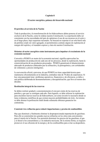 Capítulo 8

                El sector energético, palanca del desarrollo nacional



El petróleo al servicio de la Nación

Toda la producción y la transformación de los hidrocarburos deben ponerse al servicio
exclusivo de la Nación, como lo ordena nuestra Constitución. La exportación debe ser
consistente con las necesidades del país de optimizar el uso de sus recursos en el corto y
en el largo plazo, bajo esquemas racionales. Se buscará no exportar ni un solo barril más
de petróleo crudo sin valor agregado, ni permitiremos contrato alguno de explotación al
margen del espíritu y el mandato expreso y claro de nuestra Constitución.


Orientar al sector energético como instrumento para impulsar el crecimiento de la
economía nacional

Convertir a PEMEX en motor de la economía nacional, significa aprovechar las
oportunidades de producción de cada uno de los procesos, desde la exploración, hasta la
comercialización de sus productos procesados. PEMEX garantizará el abastecimiento
adecuado de productos elaborados por la refinación y la petroquímica, con certidumbre
de volúmenes y precios inteligentes.

La aseveración oficial y perversa, de que PEMEX no tiene capacidad técnica para
mantenerse eficientemente en la industria, contradice más de 70 años de experiencia. Si
hoy esta paraestatal tiene problemas operativos, financieros y de eficiencia, se debe a
una política deliberada de desmantelamiento y descapitalización, que lleva al menos dos
décadas.

Restitución integral de las reservas

Se deben restituir gradual y consistentemente el cien por ciento de las reservas de
petróleo y gas que se extraigan cada año. Para lograrlo, se debe reforzar la exploración
para encontrar nuevas reservas de hidrocarburos, así como invertir lo necesario donde se
tiene evidencias científicas de que existen mayores probabilidades de éxito. Así mismo
se debe detener la perforación inútil donde solamente obtienen ganancias los
contratistas.


Construir tres refinerías para reducir importaciones y precios de combustibles

Hay que disminuir y finalmente eliminar la desproporcionada importación de gasolinas.
Para ello se construirán tres grandes nuevas refinerías en los sitios más convenientes
para el interés de la Nación. Eso permitirá disminuir los precios de las gasolinas, el gas
y el diesel a los consumidores y a la industria mexicana. De la misma forma, se requiere
promover el uso eficiente de la energía y de los combustibles para evitar su desperdicio.



                                                                                      151 
 