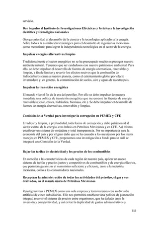 servicio.

Dar impulso al Instituto de Investigaciones Eléctricas y fortalecer la investigación
científica y tecnológica nacionales

Otorgar prioridad al desarrollo de la ciencia y la tecnologías aplicadas a la energía.
Sobre todo a la asimilación tecnológica para el desarrollo de ingenierías mexicanas
como mecanismo para lograr la independencia tecnológica en el sector de la energía.

Impulsar energías alternativas limpias

Tradicionalmente el sector energético no se ha preocupado mucho en proteger nuestro
ambiente natural. Tenemos que ser cuidadosos con nuestro patrimonio ambiental. Para
ello, se debe impulsar el desarrollo de fuentes de energía alternativas, renovables y
limpias, a fin de limitar y revertir los efectos nocivos que la combustión de
hidrocarburos causa a nuestro planeta, como el calentamiento global por efecto
invernadero y, en general, la contaminación de suelos, aire y aguas de nuestro país.

Impulsar la transición energética

El mundo vive el fin de la era del petróleo. Por ello se debe impulsar de manera
inmediata una política de transición energética que incremente las fuentes de energía
renovables (solar, eólica, hidráulica, biomasa, etc.). Se debe impulsar el desarrollo de
fuentes de energía alternativas, renovables y limpias.


Comisión de la Verdad para investigar la corrupción en PEMEX y CFE

Erradicar y limpiar, a profundidad, toda forma de corrupción y daño patrimonial al
sector estatal de la energía, con énfasis en Petróleos Mexicanos y en CFE. Así mismo,
establecer un sistema de verdadera y total transparencia. Por su importancia para la
economía del país y por el gran daño que se ha causado a los mexicanos por los malos
manejos en PEMEX y CFE, proponemos una investigación a fondo para lo cuál se
integrará una Comisión de la Verdad.


Bajar las tarifas de electricidad y los precios de los combustibles

En atención a las características de cada región de nuestro país, aplicar un nuevo
sistema de tarifas y precios justos y competitivos de combustibles y de energía eléctrica,
que permitan garantizar el suministro suficiente y eficiente, tanto a la industria
mexicana, como a los consumidores nacionales.

Recuperar la administración de todas las actividades del petróleo, el gas y sus
derivados, en el mando único de Petróleos Mexicanos


Reintegraremos a PEMEX como una sola empresa y terminaremos con su división
artificial de cinco subsidiarias. Ello nos permitirá establecer una política de planeación
integral, revertir el sistema de precios entre organismos, que ha dañado tanto la
inversión y competitividad, y así evitar la duplicidad de gastos administrativos y

                                                                                         153 
 