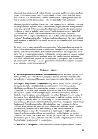 plurilingüística, pluritemporal, multihistórica y plurisexual que los mexicanos de abajo
hemos venido construyendo como el ámbito donde vivimos y queremos vivir nuestra
vida cotidiana. Allí tendrán cabida tanto las identidades de vieja raigambre como las
nuevas identificaciones posmodernas. Todas las identidades serán respetadas.

El nuevo espacio de lo público debe vivirse como una experiencia cotidiana y continua
de enriquecimiento espiritual, vital, y cada vez más, progresivamente, de mejoramiento
material y espiritual. El bien esencial, el mediador común de todos los que interactúen
en el espacio público, será el reconocimiento. En el ámbito de esa nueva socialidad
confluiremos para debatir e inventar nuevas formas de dar sentido a nuestras
existencias. “Por la alegría hemos luchado, que la tristeza jamás sea unida a nuestros
nombres”, dijo el periodista Julios Fucik, asesinado por el nazismo. Para hacer realidad
su dicho es que la sociedad debe construir los nuevos ámbitos del confluir de todos sus
miembros.

En suma, como lo ha compendiado Aram Aharonian, “la lucha por la democratización
pasa por la reconstrucción del espacio público, que fuera privatizado y vaciado durante
décadas en la ofensiva neoliberal. Este debe ser una invitación a la integración y no un
palco para la competencia comercial o política entre países o grupos de países y grandes
empresas. El espacio público es aquel que reúne a los medios estatales, regionales,
educativos, universitarios, legislativos y comunitarios, y que apuesta no a la formación
de consumidores o borregos […], sino que contribuye a la formación de una ciudadanía
y una identidad común latinoamericana”.


                                 Propuestas y acciones

1.- Recobrar plenamente el sentido de comunidad (familiar, nacional, regional, local,
barrial, etcétera) que se ha debilitado, aunque no perdido, conforme se desarrollan y
expanden los principios neoliberales en todos los ámbitos de la vida social y personal.

Esto implica una profunda reforma cultural y moral. Frente al individualismo que
promueve el sistema liberal (con todos sus instrumentos económicos, sociales,
ideológicos, mediáticos) debemos impulsar un vasto proyecto de construcción de
comunidad. De allí debe surgir un nuevo sujeto social, libre de las deformaciones y
desviaciones a que ha conducido la prolongada influencia de visiones y prácticas
fundadas en un liberalismo individualizador y sin sentido de lo colectivo. El rescate de
lo colectivo frente a la individualización extrema de la sociedad es piedra angular de
este proyecto. Hay que poner a la comunidad y la vida comunitaria en el centro de la
nueva sociedad. El concurso de los intelectuales para llevar a buen puerto estas metas es
fundamental. Pocos fenómenos han sido más dañinos para el país que el esfuerzo
realizado desde los diversos gobiernos, especialmente en los últimos lustros, con el fin
de domesticar y mercantilizar el pensamiento y el arte. En esa dirección, es
indispensable que lo mejor del pensamiento y la creación, en su amplia gama,
desarrollen al máximo el sentido de responsabilidad y solidaridad con los grandes
problemas nacionales y los procesos de cambios que requiere México. Todo ello en el
entendido de que, en verdad, el talante intelectual requiere siempre el ejercicio crítico,
frente al poder, la ignorancia y el oscurantismo.

2.- Restaurar la ética política. Parte fundamental del oscuro panorama que vivimos

                                                                                       16 
 