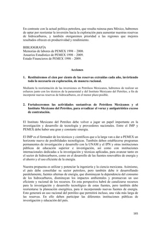En contraste con la actual política petrolera, que resulta ruinosa para México, habremos
de optar por reorientar la inversión hacia la exploración para aumentar nuestras reservas
de hidrocarburos, y también otorgaremos prioridad a las regiones que mejores
resultados ofrecen en productividad y rendimiento.

BIBLIOGRAFÍA
Memorias de labores de PEMEX 1998 – 2008.
Anuarios Estadístico de PEMEX 1998 – 2009.
Estado Financieros de PEMEX 1998 – 2009.


                                        Acciones

1. Restituiremos el cien por ciento de las reservas extraídas cada año, invirtiendo
   todo lo necesario en exploración, de manera racional.

Mediante la reorientación de las inversiones en Petróleos Mexicanos, habremos de realizar un
esfuerzo junto con los técnicos de la paraestatal y del Instituto Mexicano del Petróleo, a fin de
incorporar nuevas reservas de hidrocarburos, en el menor plazo posible.


2. Fortaleceremos las actividades sustantivas de Petróleos Mexicanos y el
   Instituto Mexicano del Petróleo, para erradicar el voraz y antipatriótico exceso
   de contratación.


El Instituto Mexicano del Petróleo debe volver a jugar un papel importante en la
investigación y desarrollo de tecnología y proveedores nacionales. Entre el IMP y
PEMEX debe haber una gran y constante sinergia.

El IMP es el formador de los técnicos y científicos que a la larga van a dar a PEMEX un
horizonte nuevo de posibilidades tecnológicas. También deben establecerse programas
permanentes de investigación y desarrollo con la UNAM y el IPN y otras instituciones
públicas de educación superior e investigación, así como con instituciones
internacionales dedicadas a la investigación y técnicas aplicadas, para avanzar tanto en
el sector de hidrocarburos, como en el desarrollo de las fuentes renovables de energía y
el ahorro y el uso eficiente de la energía.

Nuestra propuesta es utilizar y potenciar la ingeniería y la ciencia mexicana. Asimismo,
el país debe consolidar su sector petrolero, pero también debe ir desarrollando
paralelamente, fuentes alternas de energía, que disminuyan la dependencia del consumo
de los hidrocarburos, disminuyan los impactos ambientales y promuevan un uso
eficiente y racional de los recursos. En esta perspectiva habrá de canalizarse recursos
para la investigación y desarrollo tecnológico de estas fuentes, pero también debe
reorientarse la planeación energética, para ir incorporando nuevas fuentes de energía.
Esto generará un uso racional del petróleo que permitirá incluso, una vida más larga de
las reservas. En ello deben participar las diferentes instituciones públicas de
investigación y educación del país.



                                                                                             165 
 