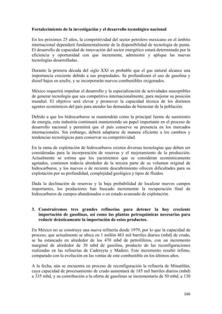 Fortalecimiento de la investigación y el desarrollo tecnológico nacional

En los próximos 25 años, la competitividad del sector petrolero mexicano en el ámbito
internacional dependerá fundamentalmente de la disponibilidad de tecnología de punta.
El desarrollo de capacidad de innovación del sector energético estará determinado por la
eficiencia y oportunidad con que incremente, administre y aplique las nuevas
tecnologías desarrolladas.

Durante la primera década del siglo XXI es probable que el gas natural alcance una
importancia creciente debido a sus propiedades. Se profundizará el uso de gasolina y
diesel bajos en azufre, y se incorporarán nuevos combustibles oxigenados.

México requerirá impulsar el desarrollo y la especialización de actividades susceptibles
de generar tecnología que sea competitiva internacionalmente, para mejorar su posición
mundial. El objetivo será elevar y promover la capacidad técnica de los distintos
agentes económicos del país para atender las demandas de bienestar de la población.

Debido a que los hidrocarburos se mantendrán como la principal fuente de suministro
de energía, esta industria continuará manteniendo un papel importante en el proceso de
desarrollo nacional y permitirá que el país conserve su presencia en los mercados
internacionales. Sin embargo, deberá adaptarse de manera eficiente a los cambios y
tendencias tecnológicas para conservar su competitividad.

En la rama de explotación de hidrocarburos existen diversas tecnologías que deben ser
consideradas para la incorporación de reservas y el mejoramiento de la producción.
Actualmente se estima que los yacimientos que se consideran económicamente
agotados, contienen todavía alrededor de la tercera parte de su volumen original de
hidrocarburos, y los nuevos o de reciente descubrimiento ofrecen dificultades para su
explotación por su profundidad, complejidad geológica y tipos de fluidos.

Dada la declinación de reservas y la baja probabilidad de localizar nuevos campos
importantes, los productores han buscado incrementar la recuperación final de
hidrocarburos de campos abandonados o en estado avanzado de explotación.


3. Construiremos tres grandes refinerías para detener la hoy creciente
   importación de gasolinas, así como las plantas petroquímicas necesarias para
   reducir drásticamente la importación de estos productos.

En México no se construye una nueva refinería desde 1979, por lo que la capacidad de
proceso, que actualmente se ubica en 1 millón 463 mil barriles diarios (mbd) de crudo,
se ha estancado en alrededor de los 470 mbd de petrolíferos, con un incremento
marginal de alrededor de 30 mbd de gasolina, producto de las reconfiguraciones
realizadas en las refinerías de Cadereyta y Madero. Este incremento resultó ínfimo,
comparado con la evolución en las ventas de este combustible en los últimos años.

A la fecha, aún se encuentra en proceso de reconfiguración la refinería de Minatitlán,
cuya capacidad de procesamiento de crudo aumentará de 185 mil barriles diarios (mbd)
a 335 mbd, y su contribución a la oferta de gasolinas se incrementaría de 50 mbd, a 130


                                                                                    166 
 