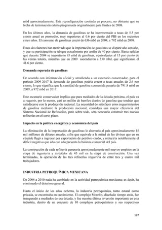 mbd aproximadamente. Esta reconfiguración continúa en proceso, no obstante que su
fecha de terminación estaba programada originalmente para finales de 2008.

En los últimos años, la demanda de gasolinas se ha incrementado a tasas de 5.5 por
ciento anual en promedio, muy superiores al 0.6 por ciento del PIB en los recientes
cinco años. El consumo de gasolinas creció de 636 mbd en 2004, a 792 mbd en 2009.

Estos dos factores han motivado que la importación de gasolinas se dispare año con año,
y que su participación se ubique actualmente por arriba de 40 por ciento. Basta señalar
que durante 2004 se importaron 95 mbd de gasolinas, equivalentes al 15 por ciento de
las ventas totales, mientras que en 2009 ascendieron a 330 mbd, que significaron el
41.6 por ciento.

Demanda esperada de gasolinas

De acuerdo con información oficial y atendiendo a un escenario conservador, para el
periodo 2009-2017 la demanda de gasolinas podría crecer a tasas anuales de 2.6 por
ciento, lo que significa que la cantidad de gasolina consumida pasaría de 791.8 mbd en
2009, a 972 mbd en 2017.

Este escenario conservador implica que para mediados de la década próxima, el país va
a requerir, por lo menos, casi un millón de barriles diarios de gasolina que tendrán que
satisfacerse con la producción nacional. La necesidad de satisfacer estos requerimientos
de gasolina mediante la producción nacional, considera una mayor eficiencia del
Sistema Nacional de Refinación, pero sobre todo, será necesario construir tres nuevas
refinerías en el corto plazo.

Impacto en la política energética y económica del país

La eliminación de la importación de gasolinas le ahorraría al país aproximadamente 15
mil millones de dólares anuales, cifra que equivale a la mitad de las divisas que en su
cúspide llegó a ingresar por exportación de petróleo crudo, y reduciría notablemente el
déficit negativo que año con año presenta la balanza comercial del país.

La construcción de cada refinería generaría aproximadamente mil nuevos empleos en la
etapa de ingeniería y alrededor de 45 mil en la etapa de construcción. Una vez
terminadas, la operación de las tres refinerías requeriría de entre tres y cuatro mil
trabajadores.


INDUSTRIA PETROQUÍMICA MEXICANA

De 2006 a 2010 nada ha cambiado en la actividad petroquímica mexicana; es decir, ha
continuado el deterioro general.

Hasta el inicio de los años ochenta, la industria petroquímica, tanto estatal como
privada, se encontraba en crecimiento. El complejo Morelos, diseñado tiempo atrás, fue
inaugurado a mediados de esa década, y fue nuestra última inversión importante en esta
industria, dentro de un conjunto de 10 complejos petroquímicos y sus respectivas


                                                                                    167 
 