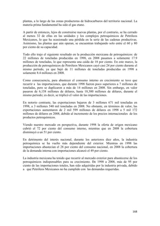 plantas, a lo largo de las zonas productoras de hidrocarburos del territorio nacional. La
materia prima fundamental ha sido el gas etano.

A partir de entonces, lejos de construirse nuevas plantas, por el contrario, se ha cerrado
al menos 32 de ellas en las unidades y los complejos petroquímicos de Petróleos
Mexicanos, lo que ha ocasionado una pérdida en la serie de las cadenas productivas.
Asimismo, las plantas que aún operan, se encuentran trabajando solo entre el 60 y 80
por ciento de su capacidad.

Todo ello trajo el siguiente resultado en la producción mexicana de petroquímicos: de
22 millones de toneladas producidas en 1998, en 2008 pasamos a solamente 17.9
millones de toneladas, lo que representa una caída de 18 por ciento. En este marco, la
producción de petroquímicos de Petróleos Mexicanos cayó casi 24 por ciento durante el
mismo período, ya que bajó de 11 millones de toneladas producidas en 1998 a
solamente 8.4 millones en 2008.

Como consecuencia, para abastecer el consumo interno en crecimiento se tuvo que
recurrir a las importaciones, que durante 1998 fueron poco superiores a 7 millones de
toneladas, pero se duplicaron a más de 14 millones en 2008. Sin embargo, en valor
pasaron de 6,158 millones de dólares, hasta 18,300 millones de dólares, durante el
mismo periodo; es decir, se triplicó el valor de las importaciones.

En notorio contraste, las exportaciones bajaron de 3 millones 671 mil toneladas en
1998, a 3 millones 540 mil toneladas en 2008. No obstante, en términos de valor, las
exportaciones aumentaron de 2 mil 599 millones de dólares en 1998 a 5 mil 172
millones de dólares en 2008, debido al incremento de los precios internacionales de los
productos petroquímicos.

Viendo nuestro mercado en perspectiva, durante 1998 la oferta de origen mexicano
cubrió el 72 por ciento del consumo interno, mientras que en 2008 la cobertura
disminuyó a un 51 por ciento.

En detrimento del interés nacional, durante los anteriores diez años, la industria
petroquímica se ha vuelto más dependiente del exterior. Mientras en 1998 las
importaciones abastecían el 28 por ciento del consumo nacional, en 2008 la cobertura
de la demanda interna con importaciones alcanzó el 49 por ciento.

La industria mexicana ha tenido que recurrir al mercado exterior para abastecerse de los
petroquímicos indispensables para su crecimiento. De 1998 a 2008, más de 95 por
ciento de las importaciones totales, han sido adquiridas por la industria privada, debido
a que Petróleos Mexicanos no ha cumplido con las demandas requeridas.




                                                                                      168 
 