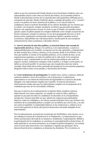 radica en que las estructuras del Estado (desde el nivel local hasta el federal, entre sus
representantes electos como entre sus fuerzas del orden) y de los partidos políticos
(desde la derecha hasta sectores de la izquierda) han sido igualmente infiltradas por la
corrupción de todo tipo. Desde el habitual operar a espaldas del pueblo, en lo “oscurito”
(como si lo político no fuera sinónimo de lo público o a la vista de todos los
ciudadanos), hasta el aumento desmedido de los salarios decididos por los mismos que
lo cobran; o la recepción, siempre encubierta, de dineros que proceden de poderes
fácticos o de organizaciones oscuras, lo cierto es que el Estado y los partidos tienen
ganado a pulso el epíteto popular de corruptos (habiendo como siempre excepciones de
heroico testimonio, siempre en minoría). El uso de la propaganda televisiva y de la
prensa escrita, igualmente constituyendo monopolios ligados a grandes recursos
económicos, imposibilitan una vida democrática y forman parte de una corrupción
estructural de las elites económicas y del poder efectivo.

3.- Ante la ausencia de una ética política, es necesario lanzar una cruzada de
regeneración moral que obligue a los políticos, a los representantes, a asumir su
responsabilidad para con el pueblo, en especial con los más oprimidos y empobrecidos.
Se debe enseñar ética, teórica y práctica, en las escuelas, desde el nivel básico. Una
ética que también se enseñe en los partidos políticos, en los comités de base, en las
organizaciones populares, en todos los ámbitos de la vida social. Si la corrupción
continúa su curso, contaminando no sólo las instituciones políticas sino todos los
espacios sociales, acabará por contagiar a todo el pueblo y, al llegar a cierto punto, no
habría ya salvación posible. Es necesario que esta cruzada ética atraviese toda la
sociedad, desde abajo hacia arriba, partiendo del ejemplo de los movimientos populares,
dirigentes todavía sanos en los partidos y funcionarios del Estado.


4.- Crear instituciones de participación. El cambio ético, teórico y práctico, habrá de
realizarse también a través de la política y de la democracia. La democracia
representativa es un sistema de instituciones de legitimidad en el ejercicio del poder,
delegado a los representantes elegidos por el pueblo. Se trata de mecanismos
históricamente creados para que los representantes cumplan con las propuestas de la
ciudadanía que nace de sus necesidades cotidianas.

Para que el ejercicio de la representación se legitime deben cumplirse entonces
objetivamente con ciertos requisitos: ser elegido en comicios libres, públicos y
equitativos por parte de todos los ciudadanos involucrados en la correspondiente
jurisdicción. Nuestra meta debe ser que, además de exigencias procedimentales
objetivas, todos los ciudadanos y los electos asuman principios éticos que inclinen a los
miembros de la comunidad política a cumplir con sus deberes por convicción, y no sólo
por acatar la legalidad. La legitimidad (objetiva en las instituciones y subjetiva en la
convicción) garantiza la fuerza del ejercicio democrático del poder delegado de los
representantes.

Pero la representación, necesaria por un principio de factibilidad y otras razones, no es
sin embargo la esencia de la democracia ni su fundamento. La representación es una
forma necesaria pero derivada de su sustancia y fundamento: la participación. Debido a
la participación de los ciudadanos se constituye la comunidad política desde la base. Si
nadie participa (y con temor permanece en su hogar) la política desaparece. Las tiranías
crean el terror para inmovilizar a los ciudadanos e impedir que participen. De la
desmovilización de los ciudadanos se alimentan las dictaduras. Por el contrario, la
                                                                                        17 
 