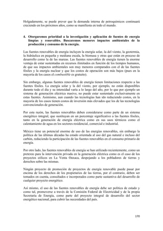 Holgadamente, se puede prever que la demanda interna de petroquímicos continuará
creciendo en los próximos años, como se manifiesta en todo el mundo.


4. Otorgaremos prioridad a la investigación y aplicación de fuentes de energía
   limpias y renovables. Buscaremos menores impactos ambientales de la
   producción y consumo de la energía.

Las fuentes renovables de energía incluyen la energía solar, la del viento, la geotermia,
la hidráulica en pequeña y mediana escala, la biomasa y otras que están en proceso de
desarrollo como la de las mareas. Las fuentes renovables de energía tienen la enorme
ventaja de estar sustentadas en recursos ilimitados en función de los tiempos humanos,
de que sus impactos ambientales son muy menores comparados con el de las fuentes
fósiles y la energía nuclear y que los costos de operación son más bajos (pues en la
mayoría de los casos el combustible es gratuito).

Sin embargo, algunas fuentes renovables de energía tienen limitaciones respecto a las
fuentes fósiles. La energía solar y la del viento, por ejemplo, no están disponibles
durante todo el día y su intensidad varía a lo largo del año, por lo que por ejemplo un
sistema de generación eléctrica masivo, no puede estar sustentado exclusivamente en
estas fuentes. Asimismo, aun cuando las tecnologías han ido reduciendo costos, en la
mayoría de los casos tienen costos de inversión más elevados que los de las tecnologías
convencionales de generación.

Por esta razón, las fuentes renovables deben considerarse como parte de un sistema
energético integral, que sustituyan en un porcentaje significativo a las fuentes fósiles,
tanto en la generación de energía eléctrica como en sus usos térmicos como el
calentamiento de agua en los sectores residencial, comercial e industrial.

México tiene un potencial enorme de uso de las energías renovables, sin embargo la
política de las últimas décadas ha estado orientada al uso del gas natural e incluso del
carbón, reduciendo la participación de las fuentes renovables en el consumo primario de
energía.

Por otro lado, las fuentes renovables de energía se han utilizado recientemente, como un
pretexto para la intervención privada en la generación eléctrica como es el caso de los
proyectos eólicos en La Venta Oaxaca, despojando a los pobladores de tierras y
derechos sobre las mismas.

Ningún proyecto de promoción de proyectos de energía renovable puede pasar por
encima de los derechos de los propietarios de las tierras, por el contrario, deben ser
tomados en cuenta, consultados e incorporados como parte sustantiva del desarrollo de
cualquier proyecto energético.

Así mismo, el uso de las fuentes renovables de energía debe ser política de estado y
como tal, promoverse a través de la Comisión Federal de Electricidad y de la propia
Secretaría de Energía, como parte del proyecto integral de desarrollo del sector
energético nacional, para cubrir las necesidades del país.




                                                                                     170 
 