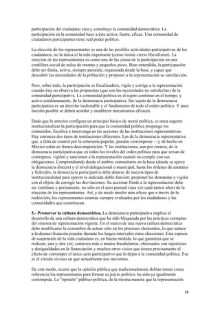 participación del ciudadano crea y constituye la comunidad democrática. La
participación en la comunidad hace a ésta activa, fuerte, eficaz. Una comunidad de
ciudadanos participantes tiene real poder político.

La elección de los representantes es una de las posibles actividades participativas de los
ciudadanos; no la única ni la más importante (como insiste cierto liberalismo). La
elección de los representantes es como una de las cimas de la participación en una
cordillera social de miles de montes y pequeños picos. Bien entendida, la participación
debe ser diaria, activa, siempre presente, organizada desde la base, y capaz que
descubrir las necesidades de la población y proponer a la representación su satisfacción.

Pero, sobre todo, la participación es fiscalizadora, vigila y corrige a la representación
cuando ésta no observa las propuestas (que son las necesidades no satisfechas) de la
comunidad participativa. La comunidad política es el sujeto continuo en el tiempo, y
activo cotidianamente, de la democracia participativa. Ser sujeto de la democracia
participativa es un derecho inalienable y el fundamento de todo el orden político. Y para
hacerlo posible se deben acordar y establecer mecanismos eficaces.

Dado que lo anterior configura un principio básico de moral política, es tarea urgente
institucionalizar la participación para que la comunidad política proponga los
contenidos, fiscalice e intervenga en las acciones de las instituciones representativas.
Hay entonces dos tipos de instituciones diferentes. Las de la democracia representativa
que, a falta de control por la soberanía popular, pueden corromperse —y de hecho en
México están en franca descomposición. Y las instituciones, aun por crearse, de la
democracia participativa que en todos los niveles del orden político para que sirvan de
contrapeso, vigilen y sancionen a la representación cuando no cumple con sus
obligaciones. Comprendiendo desde el ámbito comunitario en la base (donde se ejerce
la democracia directa) y el nivel delegacional o municipal, hasta los órdenes de estatales
y federales, la democracia participativa debe dotarse de nuevos tipos de
institucionalidad para ejercer la indicada doble función: proponer las demandas y vigilar
con el objeto de corregir las desviaciones. Su accionar frente a la representación debe
ser cotidiano y permanente, no sólo en el acto puntual (una vez cada tantos años) de la
elección de los representantes. Así, y de modo mucho más eficaz que a través de la
reelección, los representantes estarían siempre evaluados por los ciudadanos y las
comunidades que constituyan.

5.- Promover la cultura democrática. La democracia participativa implica el
desarrollo de una cultura democrática que ha sido bloqueada por las prácticas corruptas
del sistema de representación vigente. En el marco de una nueva cultura democrática
debe modificarse la costumbre de actuar sólo en los procesos electorales, lo que induce
a la desmovilización popular durante los largos intervalos entre elecciones. Esta especie
de suspensión de la vida ciudadana es, en buena medida, lo que garantiza que se
realicen, una y otra vez, comicios más o menos fraudulentos, efectuados con injusticias
y desigualdades en la financiación y muchos otros vicios que tienen precisamente el
efecto de corromper el único acto participativo que le dejan a la comunidad política. Ese
es el círculo vicioso en que actualmente nos movemos.

De este modo, ocurre que la opinión pública que tradicionalmente debían tomar como
referencia los representantes para formar su juicio político, ha sido ya igualmente
corrompida. La “opinión” público-política, de la misma manera que la representación

                                                                                        18 
 