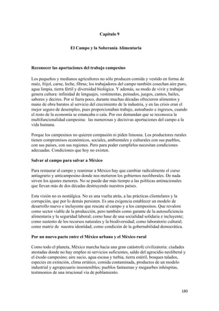 Capítulo 9


                      El Campo y la Soberanía Alimentaria



Reconocer las aportaciones del trabajo campesino

Los pequeños y medianos agricultores no sólo producen comida y vestido en forma de
maíz, frijol, carne, leche, fibras; los trabajadores del campo también cosechan aire puro,
agua limpia, tierra fértil y diversidad biológica. Y además, su modo de vivir y trabajar
genera cultura: infinidad de lenguajes, vestimentas, peinados, juegos, cantos, bailes,
sabores y decires. Por si fuera poco, durante muchas décadas ofrecieron alimentos y
mano de obra baratos al servicio del crecimiento de la industria, y en las crisis eran el
mejor seguro de desempleo, pues proporcionaban trabajo, autoabasto e ingresos, cuando
el resto de la economía se estancaba o caía. Por eso demandan que se reconozca la
multifuncionalidad campesina: las numerosas y decisivas aportaciones del campo a la
vida humana.

Porque los campesinos no quieren compasión ni piden limosna. Los productores rurales
tienen compromisos económicos, sociales, ambientales y culturales con sus pueblos,
con sus países, con sus regiones. Pero para poder cumplirlos necesitan condiciones
adecuadas. Condiciones que hoy no existen.

Salvar al campo para salvar a México

Para restaurar al campo y reanimar a México hay que cambiar radicalmente el curso
antiagrario y anticampesino donde nos metieron los gobiernos neoliberales. De nada
sirven los ajustes menores. No se puede dar más tiempo a las políticas antinacionales
que llevan más de dos décadas destruyendo nuestros países.

Esta visión no es nostálgica. No es una vuelta atrás, a las prácticas clientelares y la
corrupción, que por lo demás persisten. Es una exigencia establecer un modelo de
desarrollo nuevo e incluyente que rescate al campo y a los campesinos. Que revalore
como sector viable de la producción, pero también como garante de la autosuficiencia
alimentaria y la seguridad laboral; como base de una socialidad solidaria e incluyente;
como sustento de los recursos naturales y la biodiversidad; como laboratorio cultural;
como matriz de nuestra identidad; como condición de la gobernabilidad democrática.

Por un nuevo pacto entre el México urbano y el México rural

Como todo el planeta, México marcha hacia una gran catástrofe civilizatoria: ciudades
atestadas donde no hay empleo ni servicios suficientes, saldo del agrocidio neoliberal y
el éxodo campesino; aire sucio, agua escasa y turbia, tierra estéril, bosques talados,
especies en extinción, clima errático, comida contaminada, productos de un modelo
industrial y agropecuario insostenibles; pueblos fantasmas y megaurbes inhóspitas,
testimonios de una irracional vía de poblamiento.



                                                                                        180 
 
