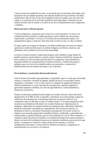 Y para revertir esta catástrofe en curso, es necesario que los mexicanos del campo y los
mexicanos de las ciudades pactemos una relación distinta de la que tenemos. Sin duda
también hace falta un nuevo trato de los gobiernos hacia el campo, pero este sólo será
viable si es expresión de un renovado equilibrio entre agricultura e industria, de una
inédita armonía entre lo urbano y lo rural, de un nuevo entendimiento entre campesinos
y citadinos.
Hacia una nueva reforma agraria

Con los campesinos, sostenemos que la tierra no es una mercancía. La tierra es la
condición que hace posible su trabajo productivo, pero también son sus recursos
superficiales y profundos. La tierra es el territorio de las autonomías indias y los
autogobiernos negros y mestizos. Pero ante todo, la tierra es raíz, es vida, es cultura.

El suelo, junto con el agua, los bosques y la biodiversidad toda; así como los saberes
agrícolas, la medicina tradicional y la cultura indígena, son bienes colectivos, son
patrimonio de los pueblos al servicio de la humanidad.

La tierra es recurso natural y medio para producir, pero también el lugar donde los
pueblos tenemos nuestra historia y nuestra cultura. Entonces la Reforma Agraria del
tercer milenio no sólo reivindica parcelas para los campesinos como productores,
demanda también el reconocimiento de nuestros territorios. Ámbitos de gestión y
gobierno, que en el caso de los pueblos indios son ancestrales y anteriores al
establecimiento de los estados nacionales y de su derecho.


Por la defensa y reactivación del mercado interno

Ante el fracaso del modelo agroexportador y maquilador, que no ve más que al mercado
externo, es necesario -sin darle la espalda- atender de nuevo los mercados locales,
regionales y nacionales. Y en lo rural, reactivar e integrar las cadenas productivas,
donde la producción se vuelve mercado de la producción, significa impulsar la
agricultura pequeña y mediana, así como las agroindustrias, comercializadoras y
financieras, asociativas.

Porque las funciones económicas del campo no se miden sólo por el peso del sector
agropecuario en el PIB. Si este es pequeño y disminuye no es tanto porque caigan los
volúmenes de la producción, como porque decrecen sus precios relativos. Los
campesinos cada vez dan más y cada vez reciben menos. Y el sesgo antiagrícola de la
economía se profundiza al devaluarse los cereales básicos por importaciones de
dumping y depreciarse las materias primas de exportación por sobreoferta inducida y
prácticas comerciales monopólicas y especulativas. Pero al caer los precios, se
desalienta el cultivo y disminuye físicamente la producción. El círculo vicioso se
origina en un mercado agropecuario mundial asimétrico, politizado y controlado por
trasnacionales y grandes potencias, que no tiene nada que ver con el “libre comercio”. Y
romperlo supone decisiones de Estado en el sentido de proteger del comercio desleal y
abusivo un sector de la producción que aun en términos económicos pesa más de lo que
parece, si tomamos en cuenta los valores reales de las cosechas y su efecto
multiplicador horizontal y vertical sobre la industria de insumos y maquinaria, la
transformación, los servicios y el comercio.

                                                                                           181 
 