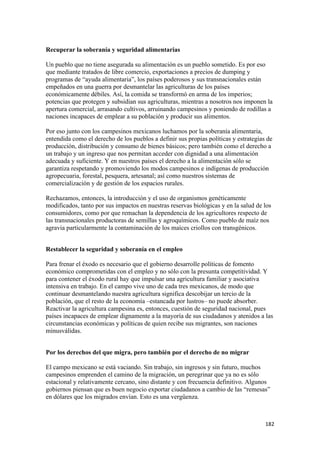Recuperar la soberanía y seguridad alimentarias

Un pueblo que no tiene asegurada su alimentación es un pueblo sometido. Es por eso
que mediante tratados de libre comercio, exportaciones a precios de dumping y
programas de “ayuda alimentaria”, los países poderosos y sus transnacionales están
empeñados en una guerra por desmantelar las agriculturas de los países
económicamente débiles. Así, la comida se transformó en arma de los imperios;
potencias que protegen y subsidian sus agriculturas, mientras a nosotros nos imponen la
apertura comercial, arrasando cultivos, arruinando campesinos y poniendo de rodillas a
naciones incapaces de emplear a su población y producir sus alimentos.

Por eso junto con los campesinos mexicanos luchamos por la soberanía alimentaria,
entendida como el derecho de los pueblos a definir sus propias políticas y estrategias de
producción, distribución y consumo de bienes básicos; pero también como el derecho a
un trabajo y un ingreso que nos permitan acceder con dignidad a una alimentación
adecuada y suficiente. Y en nuestros países el derecho a la alimentación sólo se
garantiza respetando y promoviendo los modos campesinos e indígenas de producción
agropecuaria, forestal, pesquera, artesanal; así como nuestros sistemas de
comercialización y de gestión de los espacios rurales.

Rechazamos, entonces, la introducción y el uso de organismos genéticamente
modificados, tanto por sus impactos en nuestras reservas biológicas y en la salud de los
consumidores, como por que remachan la dependencia de los agricultores respecto de
las transnacionales productoras de semillas y agroquímicos. Como pueblo de maíz nos
agravia particularmente la contaminación de los maíces criollos con transgénicos.


Restablecer la seguridad y soberanía en el empleo

Para frenar el éxodo es necesario que el gobierno desarrolle políticas de fomento
económico comprometidas con el empleo y no sólo con la presunta competitividad. Y
para contener el éxodo rural hay que impulsar una agricultura familiar y asociativa
intensiva en trabajo. En el campo vive uno de cada tres mexicanos, de modo que
continuar desmantelando nuestra agricultura significa descobijar un tercio de la
población, que el resto de la economía –estancada por lustros– no puede absorber.
Reactivar la agricultura campesina es, entonces, cuestión de seguridad nacional, pues
países incapaces de emplear dignamente a la mayoría de sus ciudadanos y atenidos a las
circunstancias económicas y políticas de quien recibe sus migrantes, son naciones
minusválidas.


Por los derechos del que migra, pero también por el derecho de no migrar

El campo mexicano se está vaciando. Sin trabajo, sin ingresos y sin futuro, muchos
campesinos emprenden el camino de la migración, un peregrinar que ya no es sólo
estacional y relativamente cercano, sino distante y con frecuencia definitivo. Algunos
gobiernos piensan que es buen negocio exportar ciudadanos a cambio de las “remesas”
en dólares que los migrados envían. Esto es una vergüenza.



                                                                                      182 
 