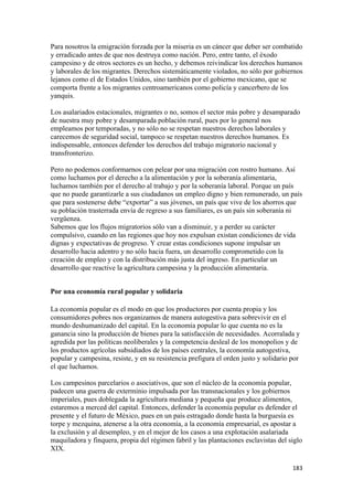 Para nosotros la emigración forzada por la miseria es un cáncer que deber ser combatido
y erradicado antes de que nos destruya como nación. Pero, entre tanto, el éxodo
campesino y de otros sectores es un hecho, y debemos reivindicar los derechos humanos
y laborales de los migrantes. Derechos sistemáticamente violados, no sólo por gobiernos
lejanos como el de Estados Unidos, sino también por el gobierno mexicano, que se
comporta frente a los migrantes centroamericanos como policía y cancerbero de los
yanquis.

Los asalariados estacionales, migrantes o no, somos el sector más pobre y desamparado
de nuestra muy pobre y desamparada población rural, pues por lo general nos
empleamos por temporadas, y no sólo no se respetan nuestros derechos laborales y
carecemos de seguridad social, tampoco se respetan nuestros derechos humanos. Es
indispensable, entonces defender los derechos del trabajo migratorio nacional y
transfronterizo.

Pero no podemos conformarnos con pelear por una migración con rostro humano. Así
como luchamos por el derecho a la alimentación y por la soberanía alimentaria,
luchamos también por el derecho al trabajo y por la soberanía laboral. Porque un país
que no puede garantizarle a sus ciudadanos un empleo digno y bien remunerado, un país
que para sostenerse debe “exportar” a sus jóvenes, un país que vive de los ahorros que
su población trasterrada envía de regreso a sus familiares, es un país sin soberanía ni
vergüenza.
Sabemos que los flujos migratorios sólo van a disminuir, y a perder su carácter
compulsivo, cuando en las regiones que hoy nos expulsan existan condiciones de vida
dignas y expectativas de progreso. Y crear estas condiciones supone impulsar un
desarrollo hacia adentro y no sólo hacia fuera, un desarrollo comprometido con la
creación de empleo y con la distribución más justa del ingreso. En particular un
desarrollo que reactive la agricultura campesina y la producción alimentaria.


Por una economía rural popular y solidaria

La economía popular es el modo en que los productores por cuenta propia y los
consumidores pobres nos organizamos de manera autogestiva para sobrevivir en el
mundo deshumanizado del capital. En la economía popular lo que cuenta no es la
ganancia sino la producción de bienes para la satisfacción de necesidades. Acorralada y
agredida por las políticas neoliberales y la competencia desleal de los monopolios y de
los productos agrícolas subsidiados de los países centrales, la economía autogestiva,
popular y campesina, resiste, y en su resistencia prefigura el orden justo y solidario por
el que luchamos.

Los campesinos parcelarios o asociativos, que son el núcleo de la economía popular,
padecen una guerra de exterminio impulsada por las transnacionales y los gobiernos
imperiales, pues doblegada la agricultura mediana y pequeña que produce alimentos,
estaremos a merced del capital. Entonces, defender la economía popular es defender el
presente y el futuro de México, pues en un país estragado donde hasta la burguesía es
torpe y mezquina, atenerse a la otra economía, a la economía empresarial, es apostar a
la exclusión y al desempleo, y en el mejor de los casos a una explotación asalariada
maquiladora y finquera, propia del régimen fabril y las plantaciones esclavistas del siglo
XIX.

                                                                                       183 
 