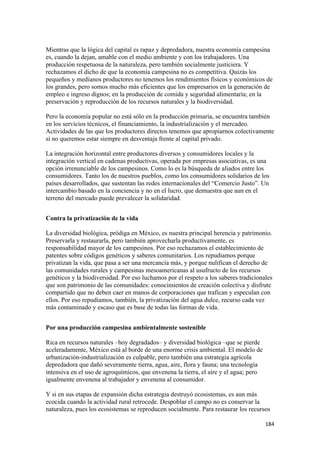 Mientras que la lógica del capital es rapaz y depredadora, nuestra economía campesina
es, cuando la dejan, amable con el medio ambiente y con los trabajadores. Una
producción respetuosa de la naturaleza, pero también socialmente justiciera. Y
rechazamos el dicho de que la economía campesina no es competitiva. Quizás los
pequeños y medianos productores no tenemos los rendimientos físicos y económicos de
los grandes, pero somos mucho más eficientes que los empresarios en la generación de
empleo e ingreso dignos; en la producción de comida y seguridad alimentaría; en la
preservación y reproducción de los recursos naturales y la biodiversidad.

Pero la economía popular no está sólo en la producción primaria, se encuentra también
en los servicios técnicos, el financiamiento, la industrialización y el mercadeo.
Actividades de las que los productores directos tenemos que apropiarnos colectivamente
si no queremos estar siempre en desventaja frente al capital privado.

La integración horizontal entre productores diversos y consumidores locales y la
integración vertical en cadenas productivas, operada por empresas asociativas, es una
opción irrenunciable de los campesinos. Como lo es la búsqueda de aliados entre los
consumidores. Tanto los de nuestros pueblos, como los consumidores solidarios de los
países desarrollados, que sustentan las redes internacionales del “Comercio Justo”. Un
intercambio basado en la conciencia y no en el lucro, que demuestra que aun en el
terreno del mercado puede prevalecer la solidaridad.


Contra la privatización de la vida

La diversidad biológica, pródiga en México, es nuestra principal herencia y patrimonio.
Preservarla y restaurarla, pero también aprovecharla productivamente, es
responsabilidad mayor de los campesinos. Por eso rechazamos el establecimiento de
patentes sobre códigos genéticos y saberes comunitarios. Los repudiamos porque
privatizan la vida, que pasa a ser una mercancía más, y porque nulifican el derecho de
las comunidades rurales y campesinas mesoamericanas al usufructo de los recursos
genéticos y la biodiversidad. Por eso luchamos por el respeto a los saberes tradicionales
que son patrimonio de las comunidades: conocimientos de creación colectiva y disfrute
compartido que no deben caer en manos de corporaciones que trafican y especulan con
ellos. Por eso repudiamos, también, la privatización del agua dulce, recurso cada vez
más contaminado y escaso que es base de todas las formas de vida.


Por una producción campesina ambientalmente sostenible

Rica en recursos naturales –hoy degradados– y diversidad biológica –que se pierde
aceleradamente, México está al borde de una enorme crisis ambiental. El modelo de
urbanización-industrialización es culpable, pero también una estrategia agrícola
depredadora que dañó severamente tierra, agua, aire, flora y fauna; una tecnología
intensiva en el uso de agroquímicos, que envenena la tierra, el aire y el agua; pero
igualmente envenena al trabajador y envenena al consumidor.

Y si en sus etapas de expansión dicha estrategia destruyó ecosistemas, es aun más
ecocida cuando la actividad rural retrocede. Despoblar el campo no es conservar la
naturaleza, pues los ecosistemas se reproducen socialmente. Para restaurar los recursos

                                                                                       184 
 