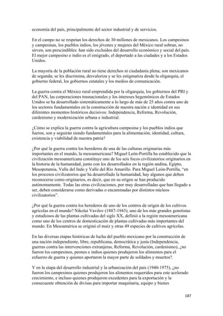 economía del país, principalmente del sector industrial y de servicios.

En el campo no se respetan los derechos de 30 millones de mexicanos. Los campesinos
y campesinas, los pueblos indios, los jóvenes y mujeres del México rural sobran, no
sirven, son prescindibles: han sido excluidos del desarrollo económico y social del país.
El mejor campesino e indio es el emigrado, el deportado a las ciudades y a los Estados
Unidos.

La mayoría de la población rural no tiene derechos ni ciudadanía plena; son mexicanos
de segunda; se les discrimina, desvaloriza y se les estigmatiza desde la oligarquía, el
gobierno federal, los gobiernos estatales y los medios de comunicación.

La guerra contra el México rural emprendida por la oligarquía, los gobiernos del PRI y
del PAN, las corporaciones trasnacionales y los intereses hegemónicos de Estados
Unidos se ha desarrollado sistemáticamente a lo largo de más de 25 años contra uno de
los sectores fundamentales en la construcción de nuestra nación e identidad en sus
diferentes momentos históricos decisivos: Independencia, Reforma, Revolución,
cardenismo y modernización urbana e industrial.

¿Cómo se explica la guerra contra la agricultura campesina y los pueblos indios que
fueron, son y seguirán siendo fundamentales para la alimentación, identidad, cultura,
existencia y viabilidad de nuestra patria?

¿Por qué la guerra contra los herederos de una de las culturas originarias más
importantes en el mundo, la mesoamericana? Miguel León-Portilla ha establecido que la
civilización mesoamericana constituye uno de los seis focos civilizatorios originarios en
la historia de la humanidad, junto con los desarrollados en la región andina, Egipto,
Mesopotamia, Valle del Indo y Valle del Río Amarillo. Para Miguel León-Portilla, “en
los procesos civilizatorios que ha desarrollado la humanidad, hay algunos que deben
reconocerse como originarios, es decir, que en su origen se han producido
autónomamente. Todas las otras civilizaciones, por muy desarrolladas que han llegado a
ser, deben considerarse como derivadas o encaminadas por distintos núcleos
civilizatorios”.

¿Por qué la guerra contra los herederos de uno de los centros de origen de los cultivos
agrícolas en el mundo? Nikolai Vavilov (1887-1943), uno de los más grandes genetistas
y estudiosos de las plantas cultivadas del siglo XX, definió a la región mesoamericana
como uno de los centros de domesticación de plantas cultivadas más importantes del
mundo. En Mesoamérica se originó el maíz y otras 49 especies de cultivos agrícolas.

En las diversas etapas históricas de lucha del pueblo mexicano por la construcción de
una nación independiente, libre, republicana, democrática y justa (Independencia,
guerras contra las intervenciones extranjeras, Reforma, Revolución, cardenismo), ¿no
fueron los campesinos, peones e indios quienes produjeron los alimentos para el
esfuerzo de guerra y quienes aportaron la mayor parte de soldados y muertos?.

Y en la etapa del desarrollo industrial y la urbanización del país (1940-1975), ¿no
fueron los campesinos quienes produjeron los alimentos requeridos para este acelerado
crecimiento, e incluso quienes produjeron excedentes para la exportación y la
consecuente obtención de divisas para importar maquinaria, equipo y bienes

                                                                                        187 
 