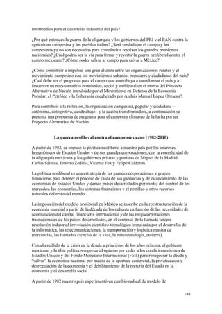 intermedios para el desarrollo industrial del país?

¿Por qué entonces la guerra de la oligarquía y los gobiernos del PRI y el PAN contra la
agricultura campesina y los pueblos indios? ¿Será verdad que el campo y los
campesinos ya no son necesarios para contribuir a resolver los grandes problemas
nacionales? ¿Cuál podría ser la vía para frenar y revertir la guerra neoliberal contra el
campo mexicano? ¿Cómo poder salvar al campo para salvar a México?

¿Cómo contribuir a impulsar una gran alianza entre las organizaciones rurales y el
movimiento campesino con los movimientos urbanos, populares y ciudadanos del país?
¿Cuál debe ser el programa para el campo que contribuya a transformar el país y a
favorecer un nuevo modelo económico, social y ambiental en el marco del Proyecto
Alternativo de Nación impulsado por el Movimiento en Defensa de la Economía
Popular, el Petróleo y la Soberanía encabezado por Andrés Manuel López Obrador?

Para contribuir a la reflexión, la organización campesina, popular y ciudadana –
autónoma, autogestiva, desde abajo– y la acción transformadora, a continuación se
presenta una propuesta de programa para el campo en el marco de la lucha por un
Proyecto Alternativo de Nación.


            La guerra neoliberal contra el campo mexicano (1982-2010)

A partir de 1982, se impuso la política neoliberal a nuestro país por los intereses
hegemónicos de Estados Unidos y de sus grandes corporaciones, con la complicidad de
la oligarquía mexicana y los gobiernos priístas y panistas de Miguel de la Madrid,
Carlos Salinas, Ernesto Zedillo, Vicente Fox y Felipe Calderón.

La política neoliberal es una estrategia de las grandes corporaciones y grupos
financieros para detener el proceso de caída de sus ganancias y de estancamiento de las
economías de Estados Unidos y demás países desarrollados por medio del control de los
mercados, las economías, los sistemas financieros y el petróleo y otros recursos
naturales del resto del mundo.

La imposición del modelo neoliberal en México se inscribe en la reestructuración de la
economía mundial a partir de la década de los ochenta en función de las necesidades de
acumulación del capital financiero, internacional y de las megacorporaciones
trasnacionales de los países desarrollados, en el contexto de la llamada tercera
revolución industrial (revolución científico-tecnológica impulsada por el desarrollo de
la informática, las telecomunicaciones, la transportación y logística masiva de
mercancías, las llamadas ciencias de la vida, la nanotecnología, etcétera).

Con el estallido de la crisis de la deuda a principios de los años ochenta, el gobierno
mexicano y la élite político-empresarial optaron por ceder a los condicionamientos de
Estados Unidos y del Fondo Monetario Internacional (FMI) para renegociar la deuda y
“salvar” la economía nacional por medio de la apertura comercial, la privatización y
desregulación de la economía y el debilitamiento de la rectoría del Estado en la
economía y el desarrollo social.

A partir de 1982 nuestro país experimentó un cambio radical de modelo de

                                                                                      188 
 