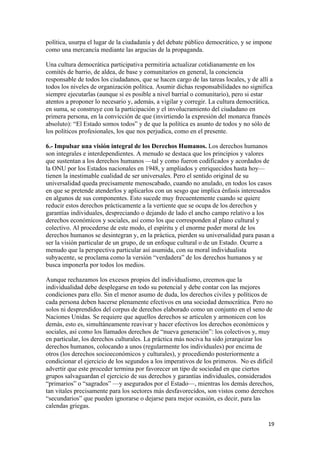 política, usurpa el lugar de la ciudadanía y del debate público democrático, y se impone
como una mercancía mediante las argucias de la propaganda.

Una cultura democrática participativa permitiría actualizar cotidianamente en los
comités de barrio, de aldea, de base y comunitarios en general, la conciencia
responsable de todos los ciudadanos, que se hacen cargo de las tareas locales, y de allí a
todos los niveles de organización política. Asumir dichas responsabilidades no significa
siempre ejecutarlas (aunque sí es posible a nivel barrial o comunitario), pero si estar
atentos a proponer lo necesario y, además, a vigilar y corregir. La cultura democrática,
en suma, se construye con la participación y el involucramiento del ciudadano en
primera persona, en la convicción de que (invirtiendo la expresión del monarca francés
absoluto): “El Estado somos todos” y de que la política es asunto de todos y no sólo de
los políticos profesionales, los que nos perjudica, como en el presente.

6.- Impulsar una visión integral de los Derechos Humanos. Los derechos humanos
son integrales e interdependientes. A menudo se destaca que los principios y valores
que sustentan a los derechos humanos —tal y como fueron codificados y acordados de
la ONU por los Estados nacionales en 1948, y ampliados y enriquecidos hasta hoy—
tienen la inestimable cualidad de ser universales. Pero el sentido original de su
universalidad queda precisamente menoscabado, cuando no anulado, en todos los casos
en que se pretende atenderlos y aplicarlos con un sesgo que implica énfasis interesados
en algunos de sus componentes. Esto sucede muy frecuentemente cuando se quiere
reducir estos derechos prácticamente a la vertiente que se ocupa de los derechos y
garantías individuales, despreciando o dejando de lado el ancho campo relativo a los
derechos económicos y sociales, así como los que corresponden al plano cultural y
colectivo. Al procederse de este modo, el espíritu y el enorme poder moral de los
derechos humanos se desintegran y, en la práctica, pierden su universalidad para pasan a
ser la visión particular de un grupo, de un enfoque cultural o de un Estado. Ocurre a
menudo que la perspectiva particular así asumida, con su moral individualista
subyacente, se proclama como la versión “verdadera” de los derechos humanos y se
busca imponerla por todos los medios.

Aunque rechazamos los excesos propios del individualismo, creemos que la
individualidad debe desplegarse en todo su potencial y debe contar con las mejores
condiciones para ello. Sin el menor asumo de duda, los derechos civiles y políticos de
cada persona deben hacerse plenamente efectivos en una sociedad democrática. Pero no
solos ni desprendidos del corpus de derechos elaborado como un conjunto en el seno de
Naciones Unidas. Se requiere que aquellos derechos se articulen y armonicen con los
demás, esto es, simultáneamente reavivar y hacer efectivos los derechos económicos y
sociales, así como los llamados derechos de “nueva generación”: los colectivos y, muy
en particular, los derechos culturales. La práctica más nociva ha sido jerarquizar los
derechos humanos, colocando a unos (regularmente los individuales) por encima de
otros (los derechos socioeconómicos y culturales), y procediendo posteriormente a
condicionar el ejercicio de los segundos a los imperativos de los primeros. No es difícil
advertir que este proceder termina por favorecer un tipo de sociedad en que ciertos
grupos salvaguardan el ejercicio de sus derechos y garantías individuales, considerados
“primarios” o “sagrados” —y asegurados por el Estado—, mientras los demás derechos,
tan vitales precisamente para los sectores más desfavorecidos, son vistos como derechos
“secundarios” que pueden ignorarse o dejarse para mejor ocasión, es decir, para las
calendas griegas.

                                                                                        19 
 